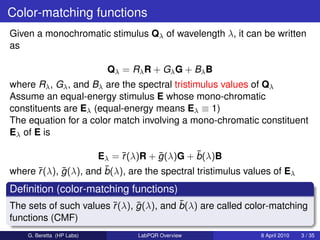 Color-matching functions
Given a monochromatic stimulus Qλ of wavelength λ, it can be written
as

                           Qλ = Rλ R + Gλ G + Bλ B
where Rλ , Gλ , and Bλ are the spectral tristimulus values of Qλ
Assume an equal-energy stimulus E whose mono-chromatic
constituents are Eλ (equal-energy means Eλ ≡ 1)
The equation for a color match involving a mono-chromatic constituent
Eλ of E is

                           r        ¯         ¯
                     Eλ = ¯(λ)R + g (λ)G + b(λ)B
      r     ¯          ¯
where ¯(λ), g (λ), and b(λ), are the spectral tristimulus values of Eλ
Deﬁnition (color-matching functions)
                        r     ¯          ¯
The sets of such values ¯(λ), g (λ), and b(λ) are called color-matching
functions (CMF)
    G. Beretta (HP Labs)         LabPQR Overview             8 April 2010   3 / 35
 