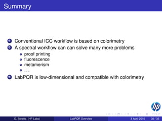 Summary




 1   Conventional ICC workﬂow is based on colorimetry
 2   A spectral workﬂow can can solve many more problems
            proof printing
            ﬂuorescence
            metamerism
            ...
 3   LabPQR is low-dimensional and compatible with colorimetry




     G. Beretta (HP Labs)    LabPQR Overview            8 April 2010   30 / 35
 