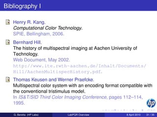 Bibliography I

   Henry R. Kang.
   Computational Color Technology.
   SPIE, Bellingham, 2006.
   Bernhard Hill.
   The history of multispectral imaging at Aachen University of
   Technology.
   Web Document, May 2002.
   http://www.ite.rwth-aachen.de/Inhalt/Documents/
   Hill/AachenMultispecHistory.pdf.
   Thomas Keusen and Werner Praefcke.
   Multispectral color system with an encoding format compatible with
   the conventional tristimulus model.
   In IS&T/SID Third Color Imaging Conference, pages 112–114,
   1995.

   G. Beretta (HP Labs)     LabPQR Overview             8 April 2010   31 / 35
 