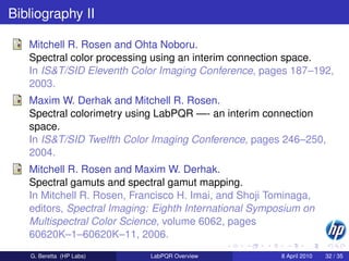 Bibliography II

   Mitchell R. Rosen and Ohta Noboru.
   Spectral color processing using an interim connection space.
   In IS&T/SID Eleventh Color Imaging Conference, pages 187–192,
   2003.
   Maxim W. Derhak and Mitchell R. Rosen.
   Spectral colorimetry using LabPQR —- an interim connection
   space.
   In IS&T/SID Twelfth Color Imaging Conference, pages 246–250,
   2004.
   Mitchell R. Rosen and Maxim W. Derhak.
   Spectral gamuts and spectral gamut mapping.
   In Mitchell R. Rosen, Francisco H. Imai, and Shoji Tominaga,
   editors, Spectral Imaging: Eighth International Symposium on
   Multispectral Color Science, volume 6062, pages
   60620K–1–60620K–11, 2006.
   G. Beretta (HP Labs)     LabPQR Overview             8 April 2010   32 / 35
 