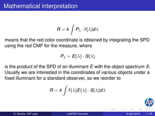 Mathematical interpretation


                            R=k        Pλ · ¯(λ)dλ
                                            r

means that the red color coordinate is obtained by integrating the SPD
using the red CMF for the measure, where

                             Pλ = E(λ) · S(λ)

is the product of the SPD of an illuminant E with the object spectrum S.
Usually we are interested in the coordinates of various objects under a
ﬁxed illuminant for a standard observer, so we reorder to

                           R=k   ¯(λ)E(λ) · S(λ)dλ
                                 r



    G. Beretta (HP Labs)         LabPQR Overview            8 April 2010   7 / 35
 