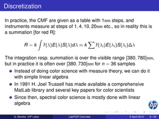 Discretization

In practice, the CMF are given as a table with 1nm steps, and
instruments measure at steps of 1, 4, 10, 20nm etc., so in reality this is
a summation [for red R]:

            R=k            ¯(λ)E(λ)S(λ)dλ ≈ k
                           r                           ¯(λi )E(λi )S(λi )∆λ
                                                       r

The integration resp. summation is over the visible range [380, 780]nm,
but in practice it is often over [380, 730]nm for n = 36 samples
    Instead of doing color science with measure theory, we can do it
    with simple linear algebra
    In 1991 H. Joel Trussell has made available a comprehensive
    MatLab library and several key papers for color scientists
    Since then, spectral color science is mostly done with linear
    algebra

    G. Beretta (HP Labs)             LabPQR Overview                    8 April 2010   8 / 35
 