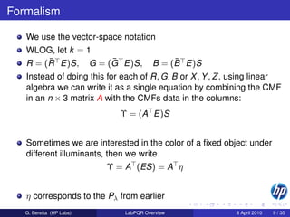 Formalism

   We use the vector-space notation
   WLOG, let k = 1
        ¯           ¯
   R = (R E)S, G = (G E)S,                  ¯
                                       B = (B E)S
   Instead of doing this for each of R, G, B or X , Y , Z , using linear
   algebra we can write it as a single equation by combining the CMF
   in an n × 3 matrix A with the CMFs data in the columns:
                            Υ = (A E)S


   Sometimes we are interested in the color of a ﬁxed object under
   different illuminants, then we write
                          Υ = A (ES) = A η


   η corresponds to the Pλ from earlier
   G. Beretta (HP Labs)      LabPQR Overview               8 April 2010   9 / 35
 