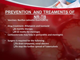 PREVENTION AND TREAMENTS OF
NR-TB
• Vaccines: Bacillus calmette-Guerin(BCG)
• Drug treatment: Rifampicin and Isoniazid
6 months therapy
9-12 moths for meninges
• Corticosteroids may help in pericarditis and meningitis
• Surgery is required for the following
To drain empyema, renal abscess
To stop the further spread of Tuberculosis
 