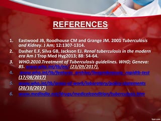 REFERENCES
1. Eastwood JB, Roodhouse CM and Grange JM. 2001 Tuberculosis
and Kidney. J Am; 12:1307-1314.
2. Dasher E.F, Silva GB, Jackson EJ. Renal tuberculosis in the modern
era Am J Trop Med Hyg2013; 88: 54-64.
3. WHO.2010.Treatment of Tuberculosis guidelines. WHO; Geneva:
85. www.who.int/tb/en/ (23/09/2017).
4. www.who.int/tb/features_archive/lineprobeassay_rapidtb-test
(17/08/2017)
5. www.who.int/tb/areas-of-work/laboratory/policy-statements
(20/10/2017)
6. www.medindia.net/drugs/medicalcondition/tuberculosis.htm
 