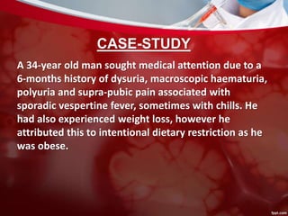 CASE-STUDY
A 34-year old man sought medical attention due to a
6-months history of dysuria, macroscopic haematuria,
polyuria and supra-pubic pain associated with
sporadic vespertine fever, sometimes with chills. He
had also experienced weight loss, however he
attributed this to intentional dietary restriction as he
was obese.
 