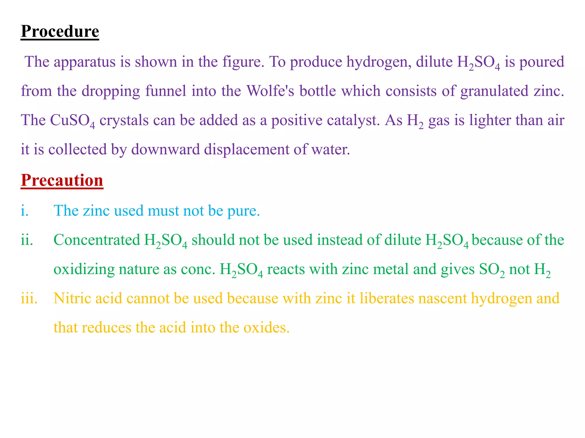 Procedure
The apparatus is shown in the figure. To produce hydrogen, dilute H2SO4 is poured
from the dropping funnel into the Wolfe's bottle which consists of granulated zinc.
The CuSO4 crystals can be added as a positive catalyst. As H2 gas is lighter than air
it is collected by downward displacement of water.
Precaution
i. The zinc used must not be pure.
ii. Concentrated H2SO4 should not be used instead of dilute H2SO4 because of the
oxidizing nature as conc. H2SO4 reacts with zinc metal and gives SO2 not H2
iii. Nitric acid cannot be used because with zinc it liberates nascent hydrogen and
that reduces the acid into the oxides.
 