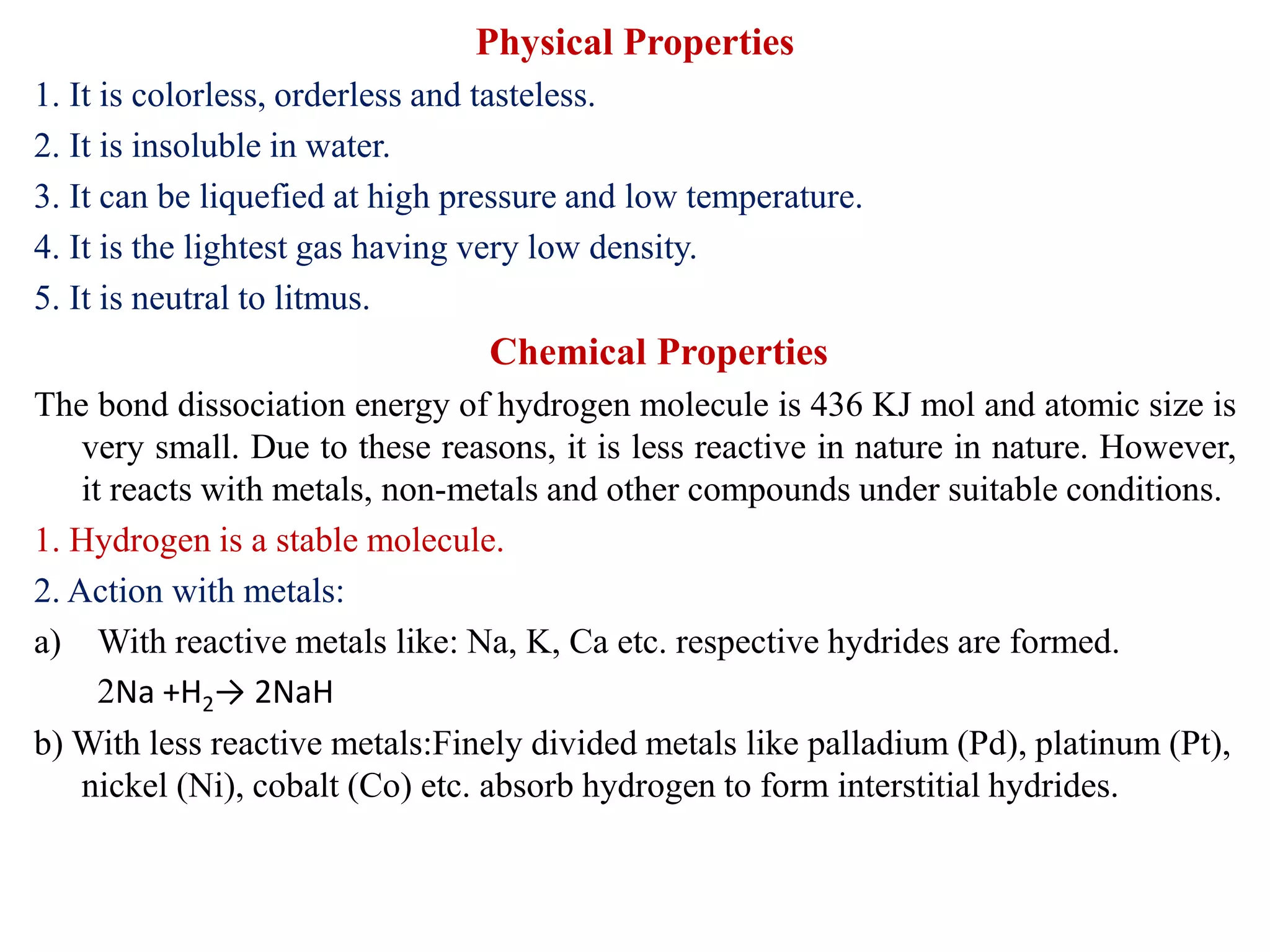 Physical Properties
1. It is colorless, orderless and tasteless.
2. It is insoluble in water.
3. It can be liquefied at high pressure and low temperature.
4. It is the lightest gas having very low density.
5. It is neutral to litmus.
Chemical Properties
The bond dissociation energy of hydrogen molecule is 436 KJ mol and atomic size is
very small. Due to these reasons, it is less reactive in nature in nature. However,
it reacts with metals, non-metals and other compounds under suitable conditions.
1. Hydrogen is a stable molecule.
2. Action with metals:
a) With reactive metals like: Na, K, Ca etc. respective hydrides are formed.
2Na +H2→ 2NaH
b) With less reactive metals:Finely divided metals like palladium (Pd), platinum (Pt),
nickel (Ni), cobalt (Co) etc. absorb hydrogen to form interstitial hydrides.
 