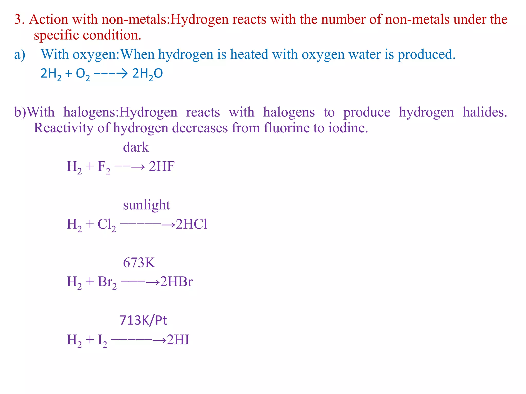 3. Action with non-metals:Hydrogen reacts with the number of non-metals under the
specific condition.
a) With oxygen:When hydrogen is heated with oxygen water is produced.
2H2 + O2 −−−→ 2H2O
b)With halogens:Hydrogen reacts with halogens to produce hydrogen halides.
Reactivity of hydrogen decreases from fluorine to iodine.
dark
H2 + F2 −−→ 2HF
sunlight
H2 + Cl2 −−−−−→2HCl
673K
H2 + Br2 −−−→2HBr
713K/Pt
H2 + I2 −−−−−→2HI
 