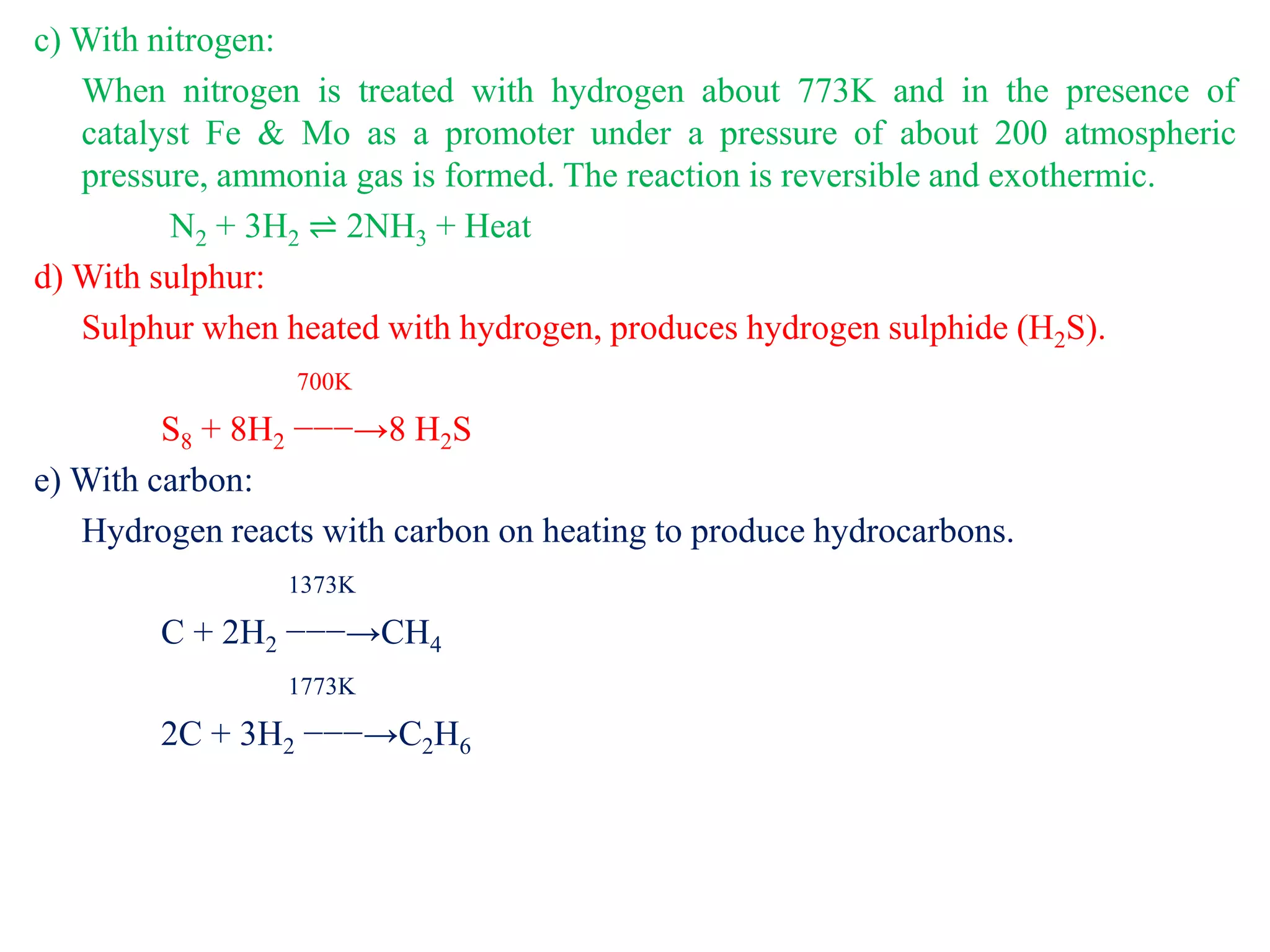 c) With nitrogen:
When nitrogen is treated with hydrogen about 773K and in the presence of
catalyst Fe & Mo as a promoter under a pressure of about 200 atmospheric
pressure, ammonia gas is formed. The reaction is reversible and exothermic.
N2 + 3H2 ⇌ 2NH3 + Heat
d) With sulphur:
Sulphur when heated with hydrogen, produces hydrogen sulphide (H2S).
700K
S8 + 8H2 −−−→8 H2S
e) With carbon:
Hydrogen reacts with carbon on heating to produce hydrocarbons.
1373K
C + 2H2 −−−→CH4
1773K
2C + 3H2 −−−→C2H6
 