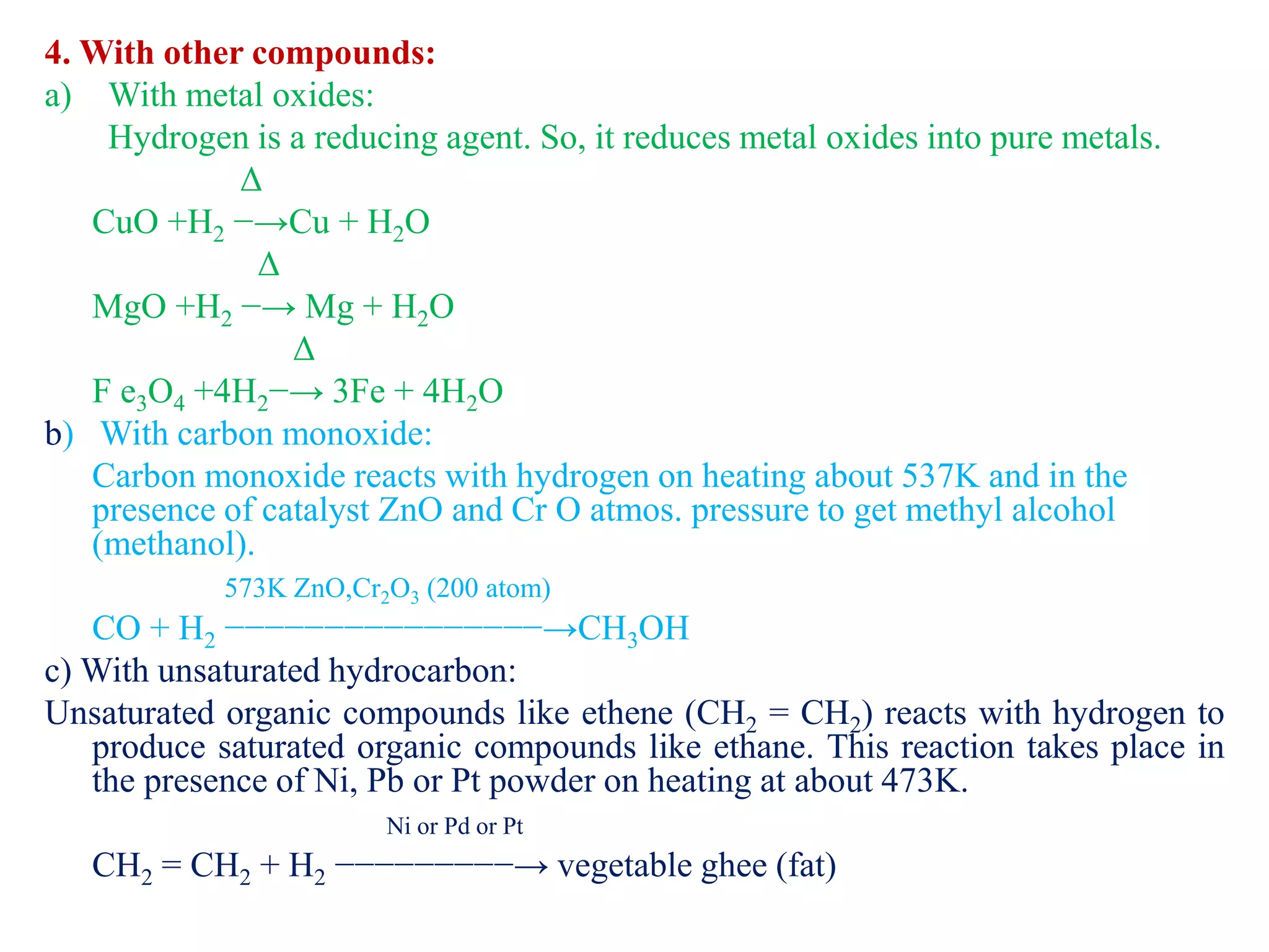 4. With other compounds:
a) With metal oxides:
Hydrogen is a reducing agent. So, it reduces metal oxides into pure metals.
Δ
CuO +H2 −→Cu + H2O
Δ
MgO +H2 −→ Mg + H2O
Δ
F e3O4 +4H2−→ 3Fe + 4H2O
b) With carbon monoxide:
Carbon monoxide reacts with hydrogen on heating about 537K and in the
presence of catalyst ZnO and Cr O atmos. pressure to get methyl alcohol
(methanol).
573K ZnO,Cr2O3 (200 atom)
CO + H2 −−−−−−−−−−−−−−−−→CH3OH
c) With unsaturated hydrocarbon:
Unsaturated organic compounds like ethene (CH2 = CH2) reacts with hydrogen to
produce saturated organic compounds like ethane. This reaction takes place in
the presence of Ni, Pb or Pt powder on heating at about 473K.
Ni or Pd or Pt
CH2 = CH2 + H2 −−−−−−−−−→ vegetable ghee (fat)
 