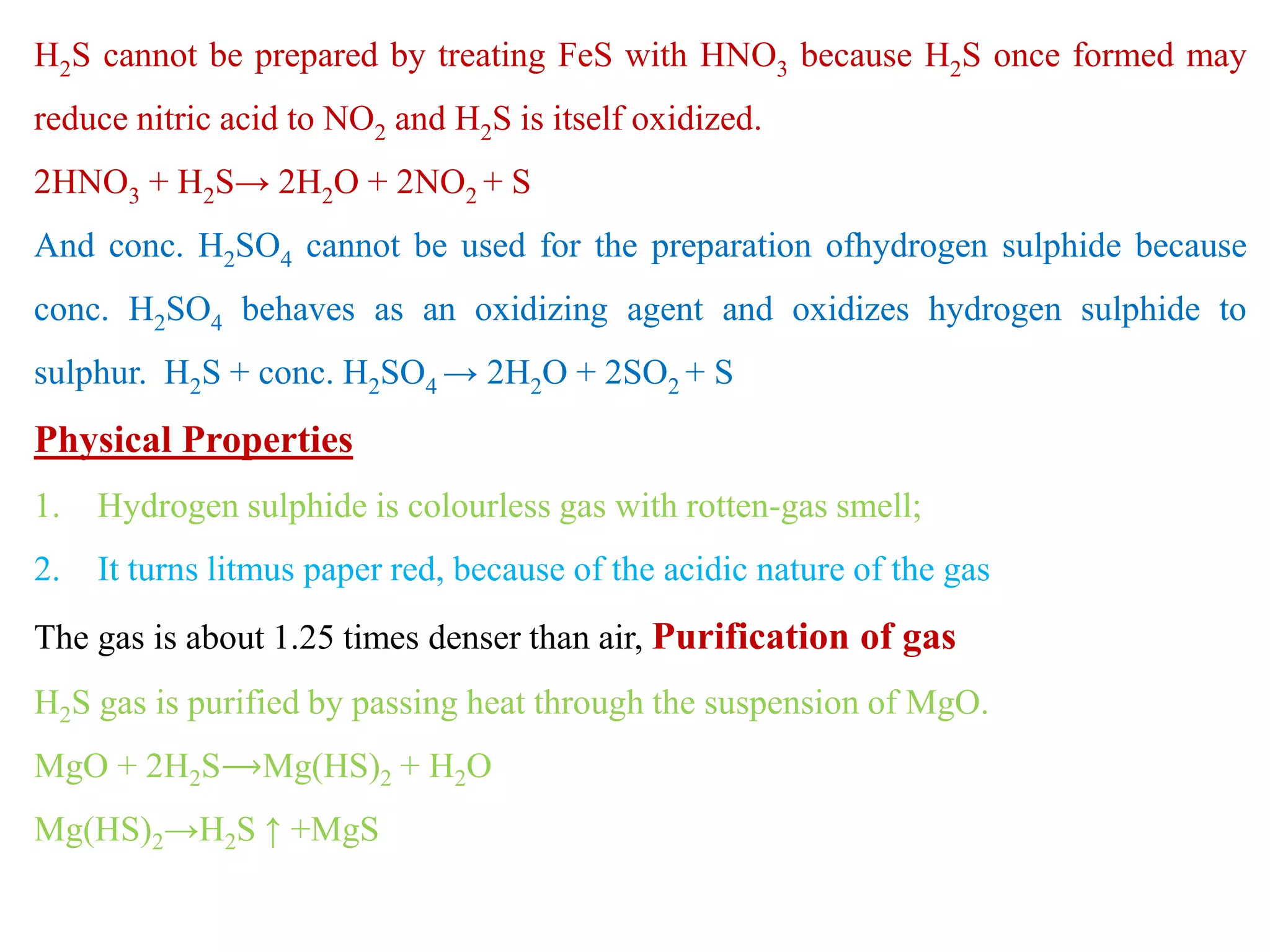 H2S cannot be prepared by treating FeS with HNO3 because H2S once formed may
reduce nitric acid to NO2 and H2S is itself oxidized.
2HNO3 + H2S→ 2H2O + 2NO2 + S
And conc. H2SO4 cannot be used for the preparation ofhydrogen sulphide because
conc. H2SO4 behaves as an oxidizing agent and oxidizes hydrogen sulphide to
sulphur. H2S + conc. H2SO4 → 2H2O + 2SO2 + S
Physical Properties
1. Hydrogen sulphide is colourless gas with rotten-gas smell;
2. It turns litmus paper red, because of the acidic nature of the gas
The gas is about 1.25 times denser than air, Purification of gas
H2S gas is purified by passing heat through the suspension of MgO.
MgO + 2H2S⟶Mg(HS)2 + H2O
Mg(HS)2→H2S ↑ +MgS
 