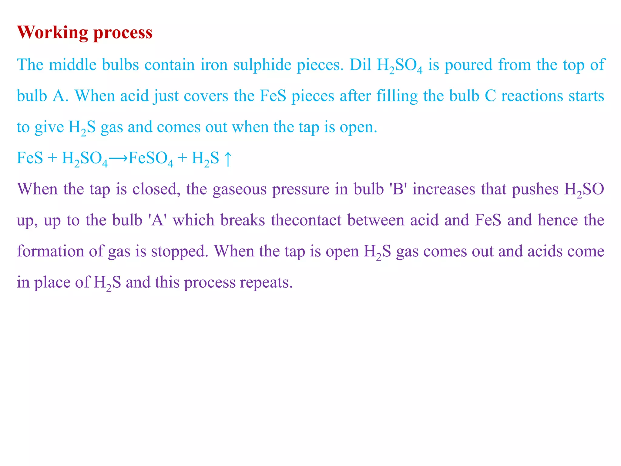 Working process
The middle bulbs contain iron sulphide pieces. Dil H2SO4 is poured from the top of
bulb A. When acid just covers the FeS pieces after filling the bulb C reactions starts
to give H2S gas and comes out when the tap is open.
FeS + H2SO4⟶FeSO4 + H2S ↑
When the tap is closed, the gaseous pressure in bulb 'B' increases that pushes H2SO
up, up to the bulb 'A' which breaks thecontact between acid and FeS and hence the
formation of gas is stopped. When the tap is open H2S gas comes out and acids come
in place of H2S and this process repeats.
 