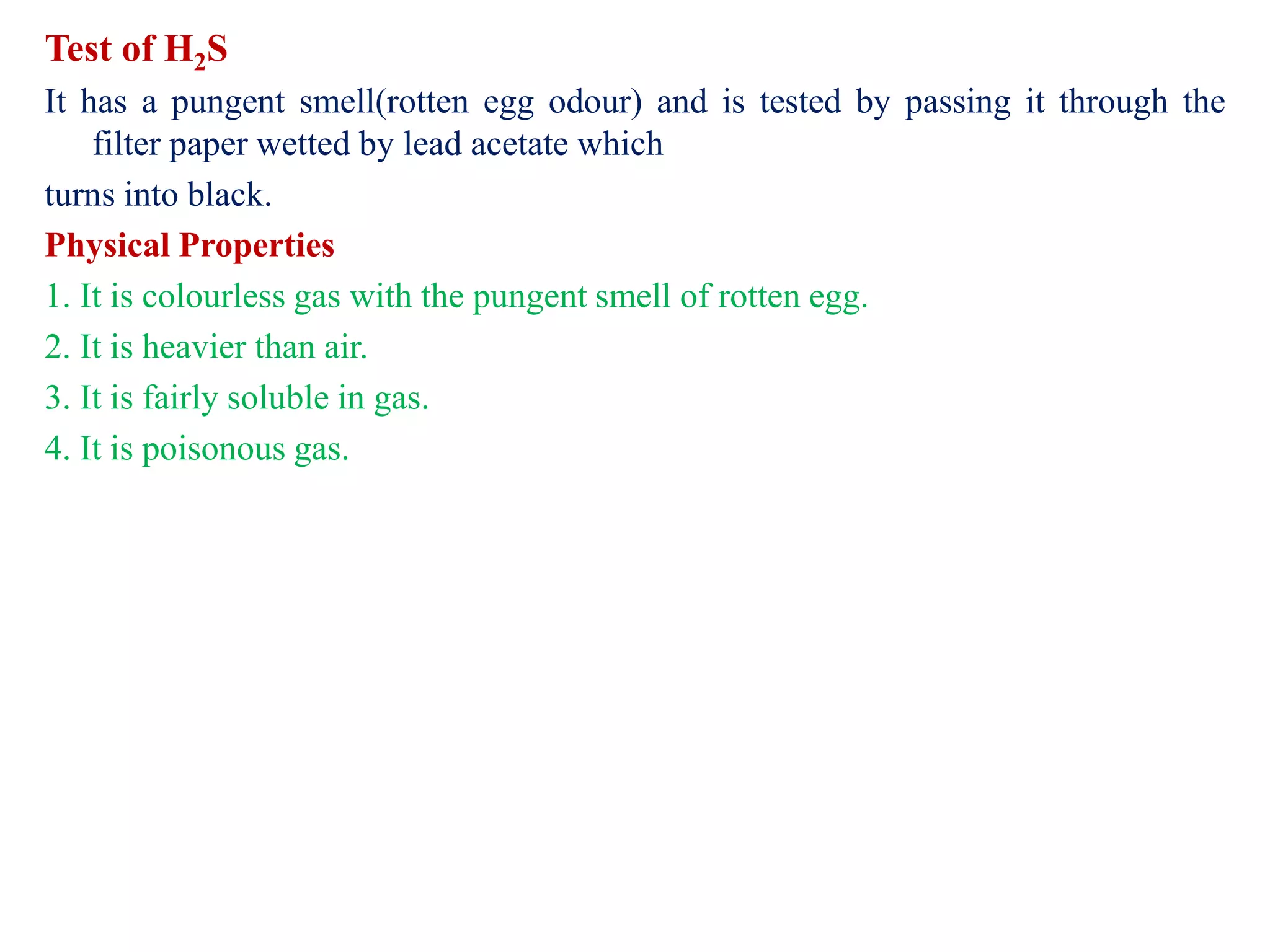 Test of H2S
It has a pungent smell(rotten egg odour) and is tested by passing it through the
filter paper wetted by lead acetate which
turns into black.
Physical Properties
1. It is colourless gas with the pungent smell of rotten egg.
2. It is heavier than air.
3. It is fairly soluble in gas.
4. It is poisonous gas.
 