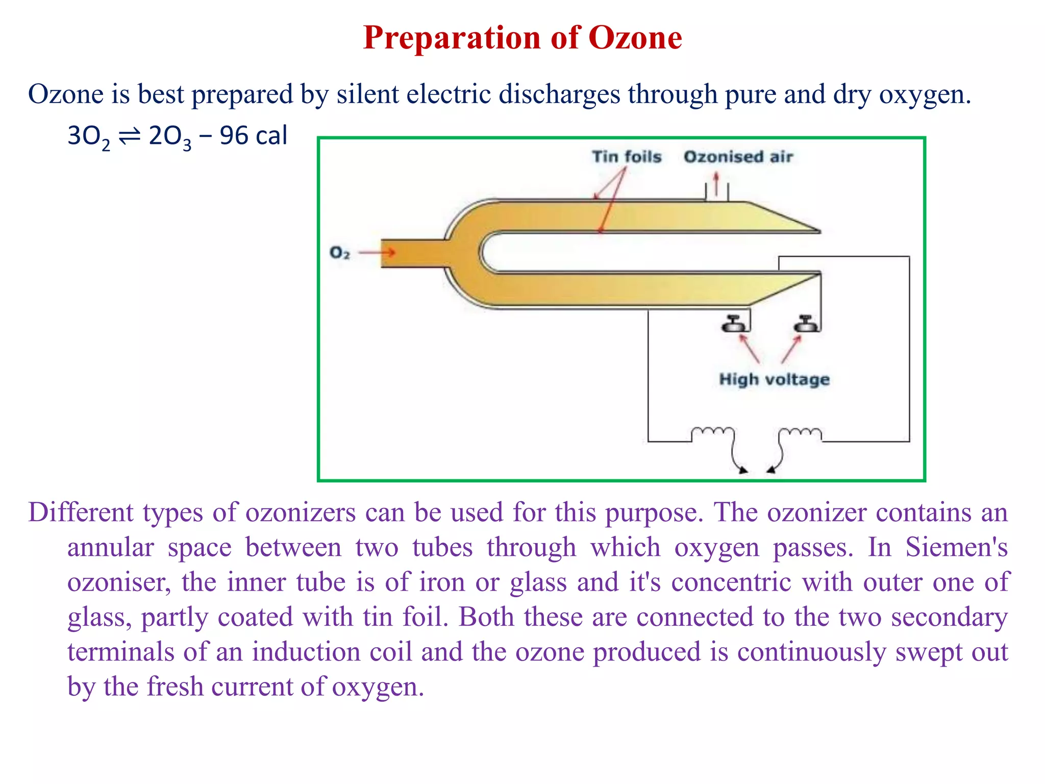 Preparation of Ozone
Ozone is best prepared by silent electric discharges through pure and dry oxygen.
3O2 ⇌ 2O3 − 96 cal
Different types of ozonizers can be used for this purpose. The ozonizer contains an
annular space between two tubes through which oxygen passes. In Siemen's
ozoniser, the inner tube is of iron or glass and it's concentric with outer one of
glass, partly coated with tin foil. Both these are connected to the two secondary
terminals of an induction coil and the ozone produced is continuously swept out
by the fresh current of oxygen.
 