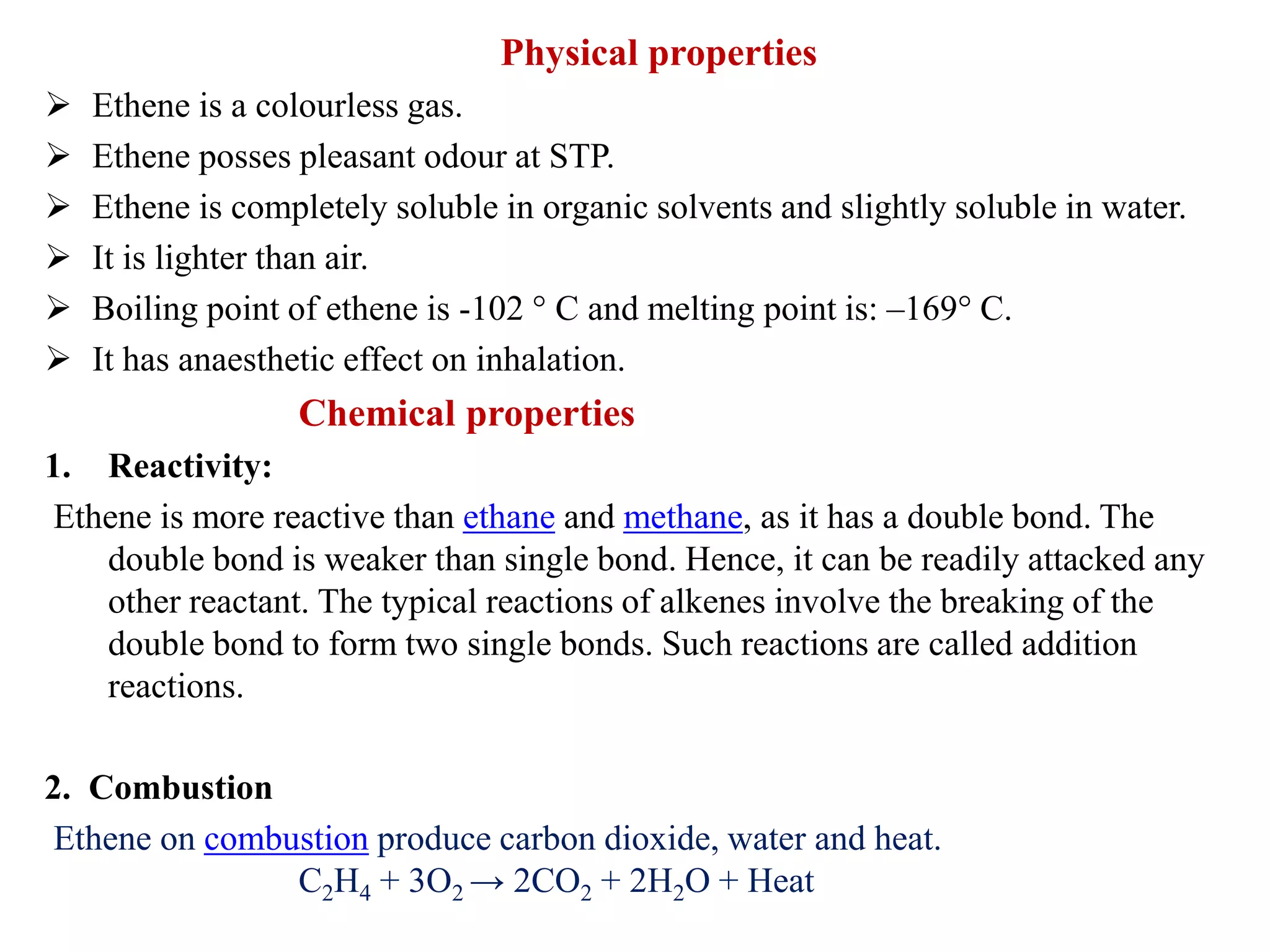 Physical properties
 Ethene is a colourless gas.
 Ethene posses pleasant odour at STP.
 Ethene is completely soluble in organic solvents and slightly soluble in water.
 It is lighter than air.
 Boiling point of ethene is -102 ° C and melting point is: –169° C.
 It has anaesthetic effect on inhalation.
Chemical properties
1. Reactivity:
Ethene is more reactive than ethane and methane, as it has a double bond. The
double bond is weaker than single bond. Hence, it can be readily attacked any
other reactant. The typical reactions of alkenes involve the breaking of the
double bond to form two single bonds. Such reactions are called addition
reactions.
2. Combustion
Ethene on combustion produce carbon dioxide, water and heat.
C2H4 + 3O2 → 2CO2 + 2H2O + Heat
 