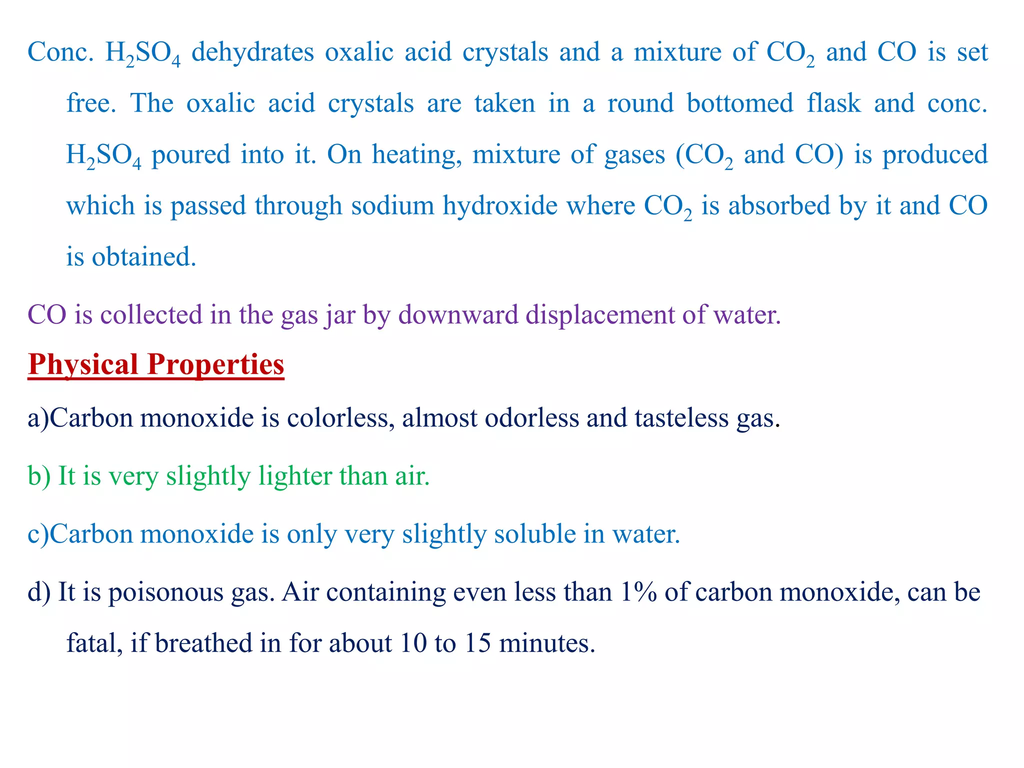 Conc. H2SO4 dehydrates oxalic acid crystals and a mixture of CO2 and CO is set
free. The oxalic acid crystals are taken in a round bottomed flask and conc.
H2SO4 poured into it. On heating, mixture of gases (CO2 and CO) is produced
which is passed through sodium hydroxide where CO2 is absorbed by it and CO
is obtained.
CO is collected in the gas jar by downward displacement of water.
Physical Properties
a)Carbon monoxide is colorless, almost odorless and tasteless gas.
b) It is very slightly lighter than air.
c)Carbon monoxide is only very slightly soluble in water.
d) It is poisonous gas. Air containing even less than 1% of carbon monoxide, can be
fatal, if breathed in for about 10 to 15 minutes.
 