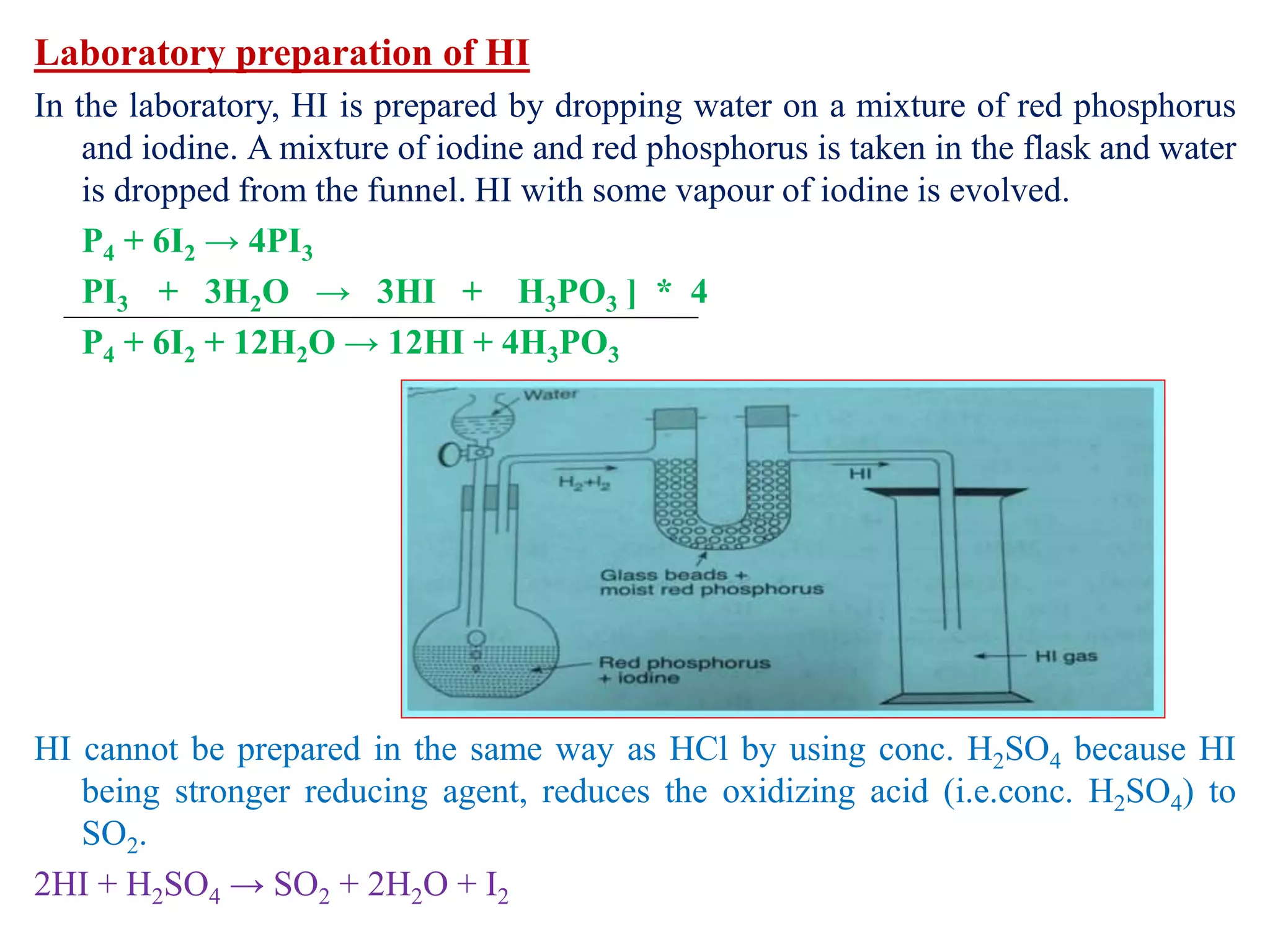 Laboratory preparation of HI
In the laboratory, HI is prepared by dropping water on a mixture of red phosphorus
and iodine. A mixture of iodine and red phosphorus is taken in the flask and water
is dropped from the funnel. HI with some vapour of iodine is evolved.
P4 + 6I2 → 4PI3
PI3 + 3H2O → 3HI + H3PO3 ] * 4
P4 + 6I2 + 12H2O → 12HI + 4H3PO3
HI cannot be prepared in the same way as HCl by using conc. H2SO4 because HI
being stronger reducing agent, reduces the oxidizing acid (i.e.conc. H2SO4) to
SO2.
2HI + H2SO4 → SO2 + 2H2O + I2
 