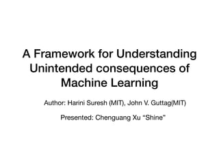A Framework for Understanding
Unintended consequences of
Machine Learning
Author: Harini Suresh (MIT), John V. Guttag(MIT)
Presented: Chenguang Xu “Shine”
 