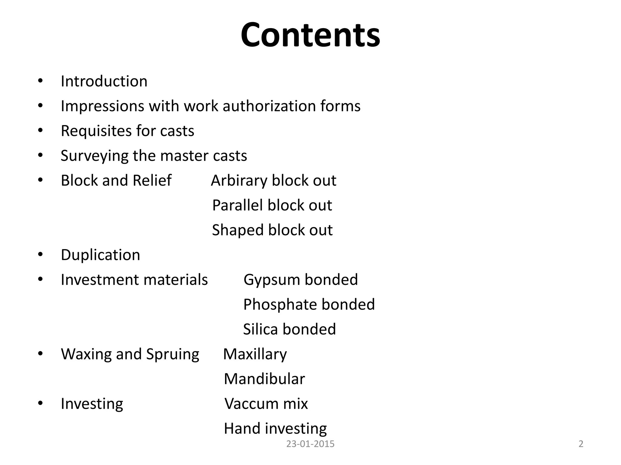 Contents
• Introduction
• Impressions with work authorization forms
• Requisites for casts
• Surveying the master casts
• Block and Relief Arbirary block out
Parallel block out
Shaped block out
• Duplication
• Investment materials Gypsum bonded
Phosphate bonded
Silica bonded
• Waxing and Spruing Maxillary
Mandibular
• Investing Vaccum mix
Hand investing
223-01-2015
 