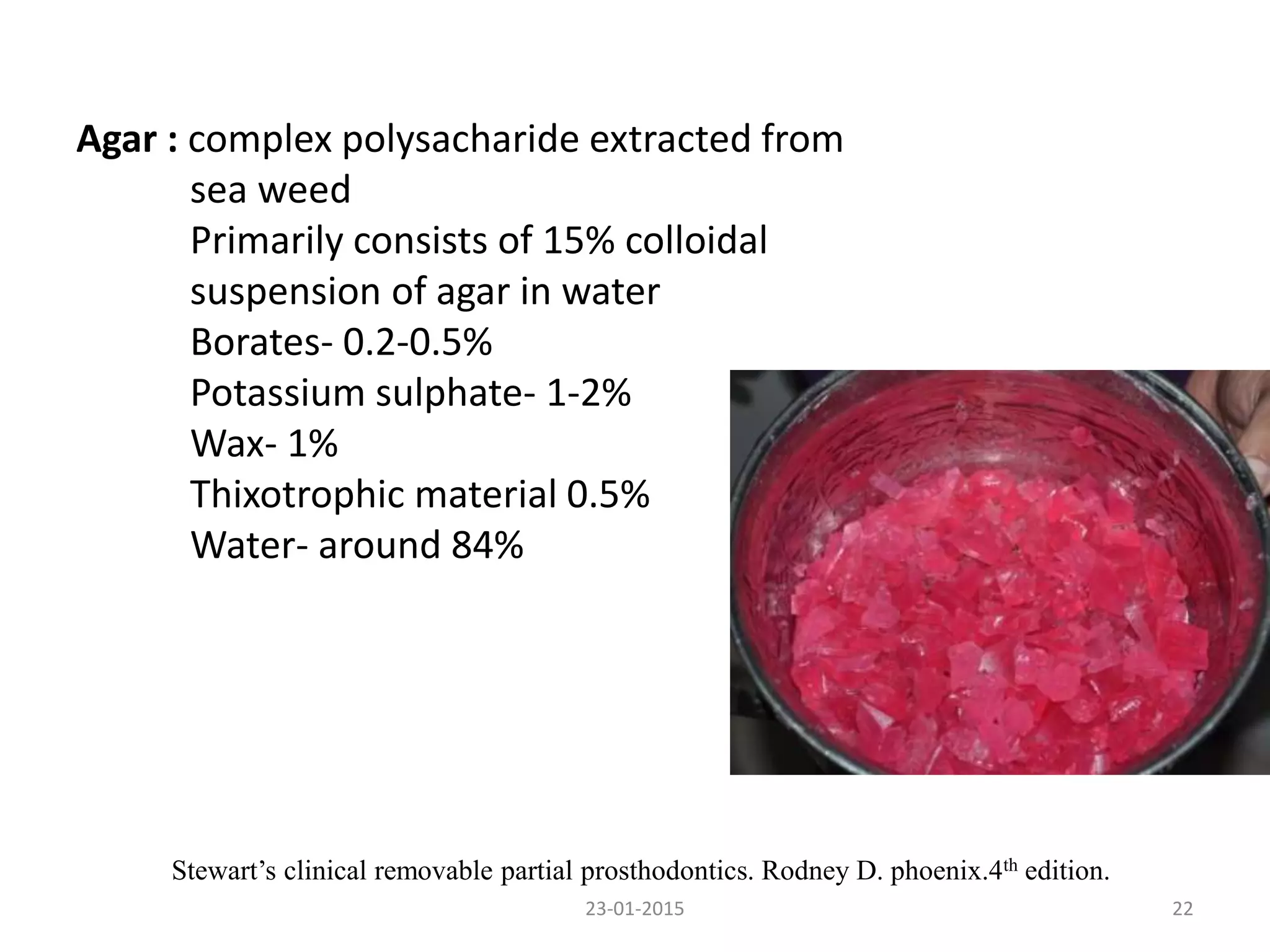23-01-2015 22
Stewart’s clinical removable partial prosthodontics. Rodney D. phoenix.4th edition.
Agar : complex polysacharide extracted from
sea weed
Primarily consists of 15% colloidal
suspension of agar in water
Borates- 0.2-0.5%
Potassium sulphate- 1-2%
Wax- 1%
Thixotrophic material 0.5%
Water- around 84%
 