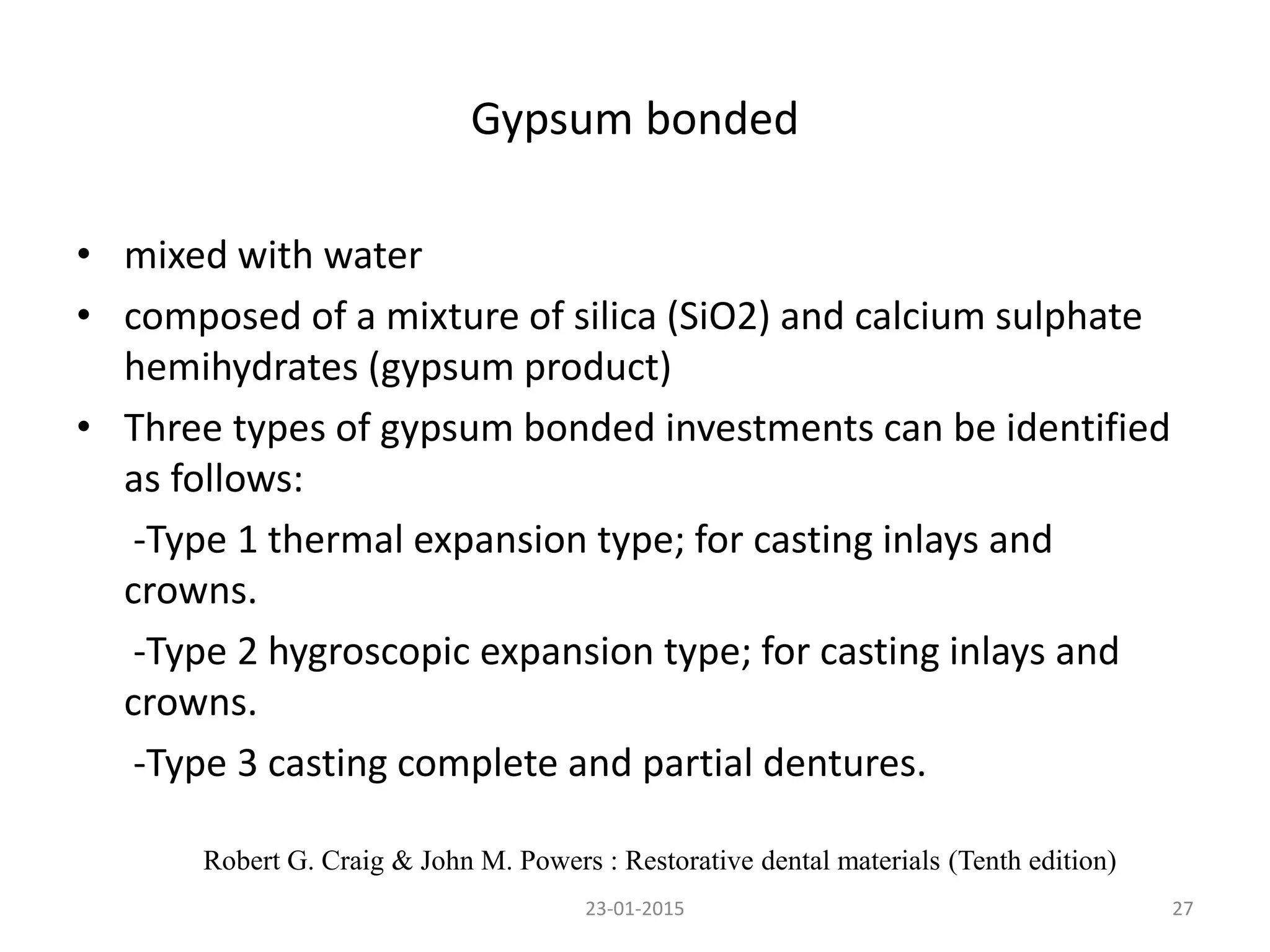 Gypsum bonded
• mixed with water
• composed of a mixture of silica (SiO2) and calcium sulphate
hemihydrates (gypsum product)
• Three types of gypsum bonded investments can be identified
as follows:
-Type 1 thermal expansion type; for casting inlays and
crowns.
-Type 2 hygroscopic expansion type; for casting inlays and
crowns.
-Type 3 casting complete and partial dentures.
2723-01-2015
Robert G. Craig & John M. Powers : Restorative dental materials (Tenth edition)
 