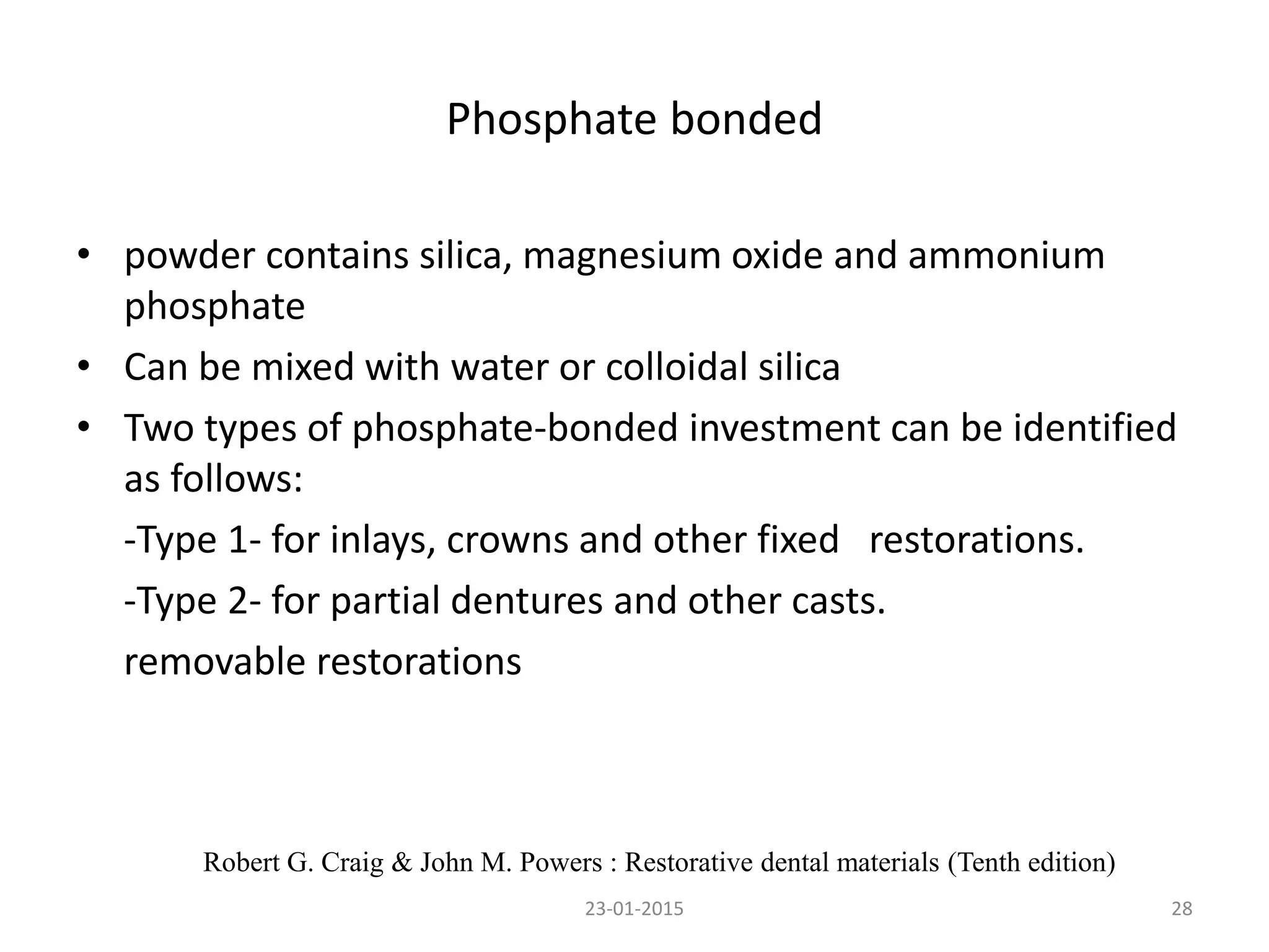Phosphate bonded
• powder contains silica, magnesium oxide and ammonium
phosphate
• Can be mixed with water or colloidal silica
• Two types of phosphate-bonded investment can be identified
as follows:
-Type 1- for inlays, crowns and other fixed restorations.
-Type 2- for partial dentures and other casts.
removable restorations
2823-01-2015
Robert G. Craig & John M. Powers : Restorative dental materials (Tenth edition)
 