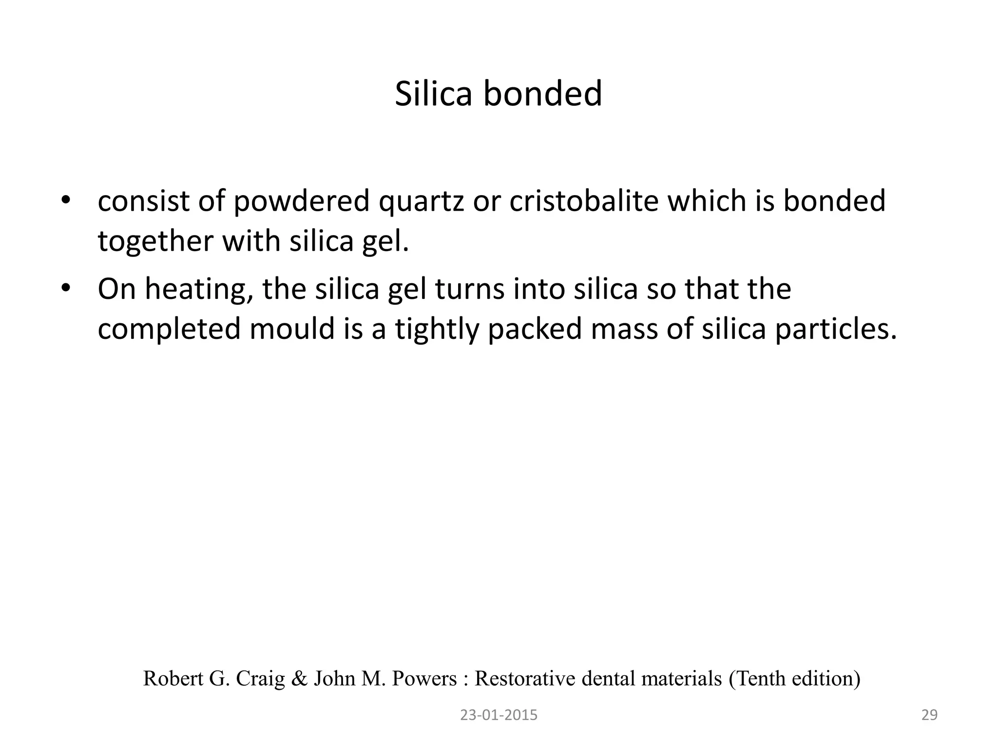 Silica bonded
• consist of powdered quartz or cristobalite which is bonded
together with silica gel.
• On heating, the silica gel turns into silica so that the
completed mould is a tightly packed mass of silica particles.
2923-01-2015
Robert G. Craig & John M. Powers : Restorative dental materials (Tenth edition)
 