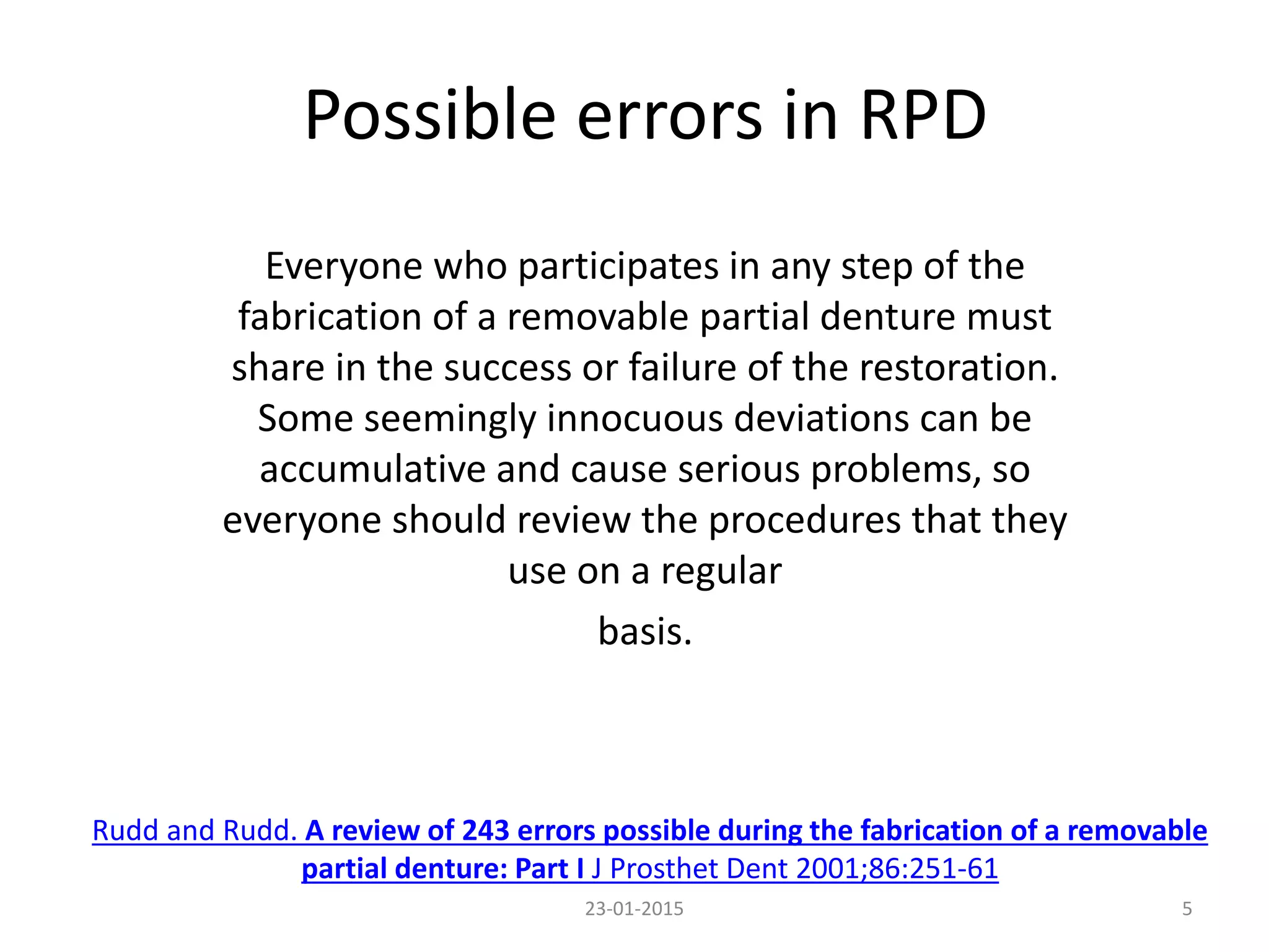 Possible errors in RPD
Everyone who participates in any step of the
fabrication of a removable partial denture must
share in the success or failure of the restoration.
Some seemingly innocuous deviations can be
accumulative and cause serious problems, so
everyone should review the procedures that they
use on a regular
basis.
23-01-2015 5
Rudd and Rudd. A review of 243 errors possible during the fabrication of a removable
partial denture: Part I J Prosthet Dent 2001;86:251-61
 