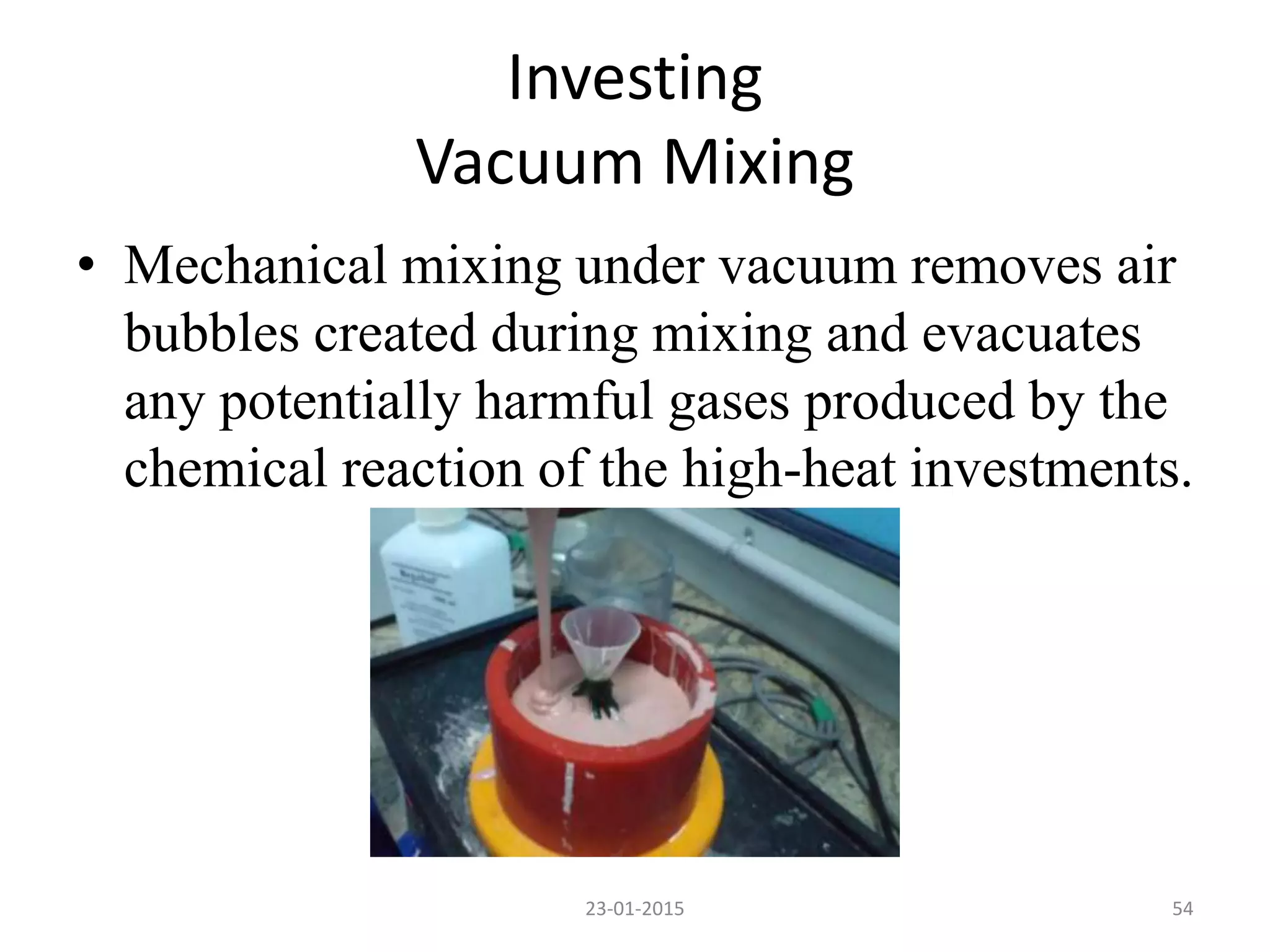 • Mechanical mixing under vacuum removes air
bubbles created during mixing and evacuates
any potentially harmful gases produced by the
chemical reaction of the high-heat investments.
Investing
Vacuum Mixing
5423-01-2015
 