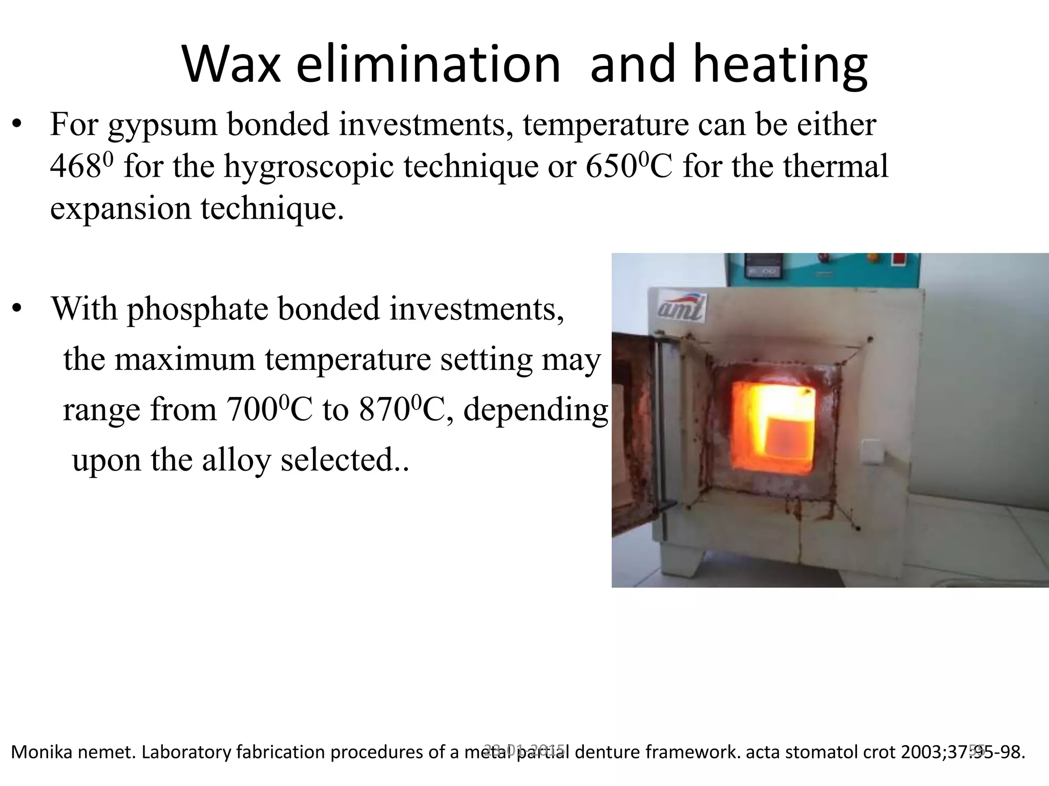 • For gypsum bonded investments, temperature can be either
4680 for the hygroscopic technique or 6500C for the thermal
expansion technique.
• With phosphate bonded investments,
the maximum temperature setting may
range from 7000C to 8700C, depending
upon the alloy selected..
Wax elimination and heating
Monika nemet. Laboratory fabrication procedures of a metal partial denture framework. acta stomatol crot 2003;37:95-98.5523-01-2015
 