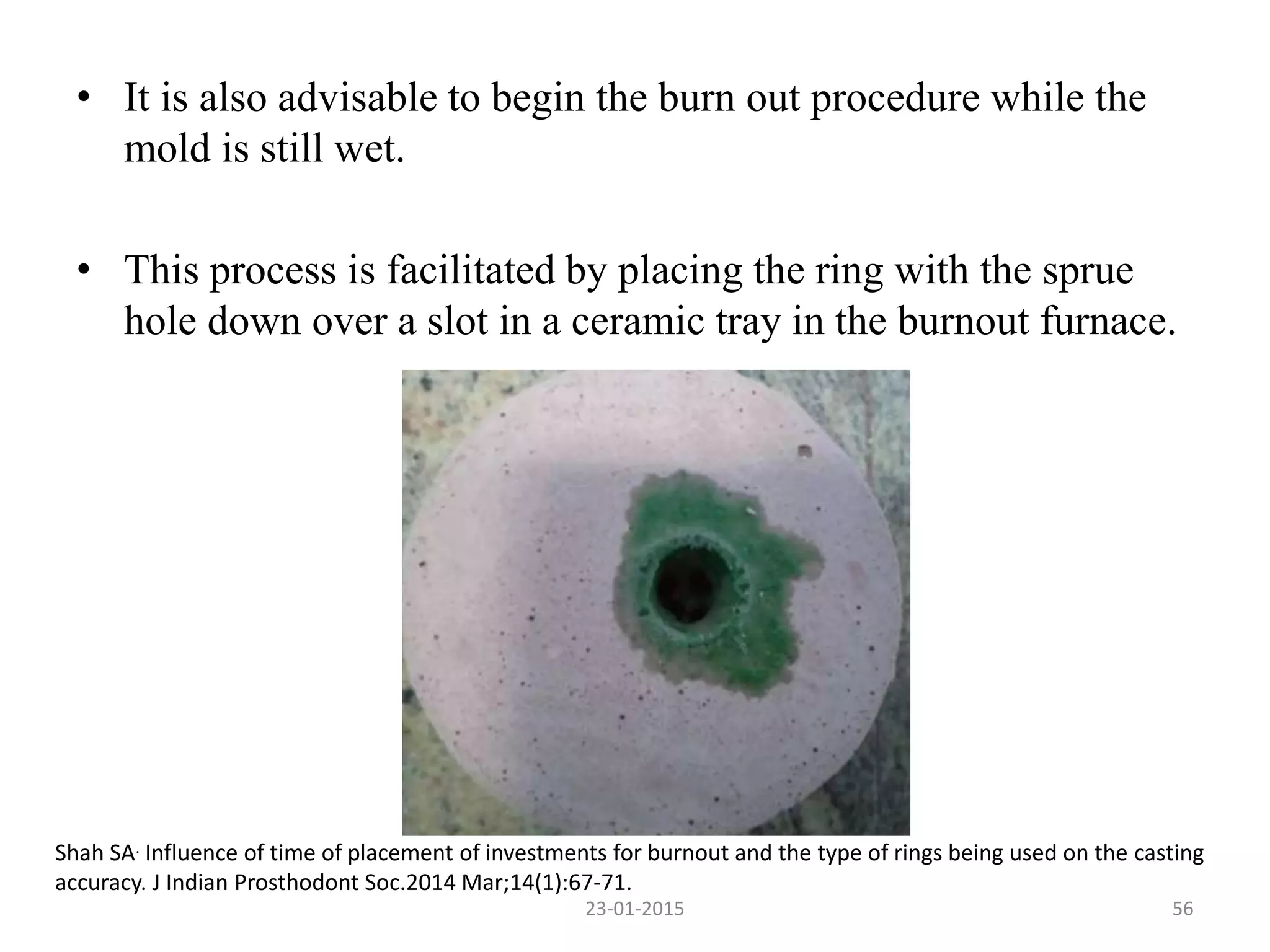 • It is also advisable to begin the burn out procedure while the
mold is still wet.
• This process is facilitated by placing the ring with the sprue
hole down over a slot in a ceramic tray in the burnout furnace.
Shah SA. Influence of time of placement of investments for burnout and the type of rings being used on the casting
accuracy. J Indian Prosthodont Soc.2014 Mar;14(1):67-71.
5623-01-2015
 