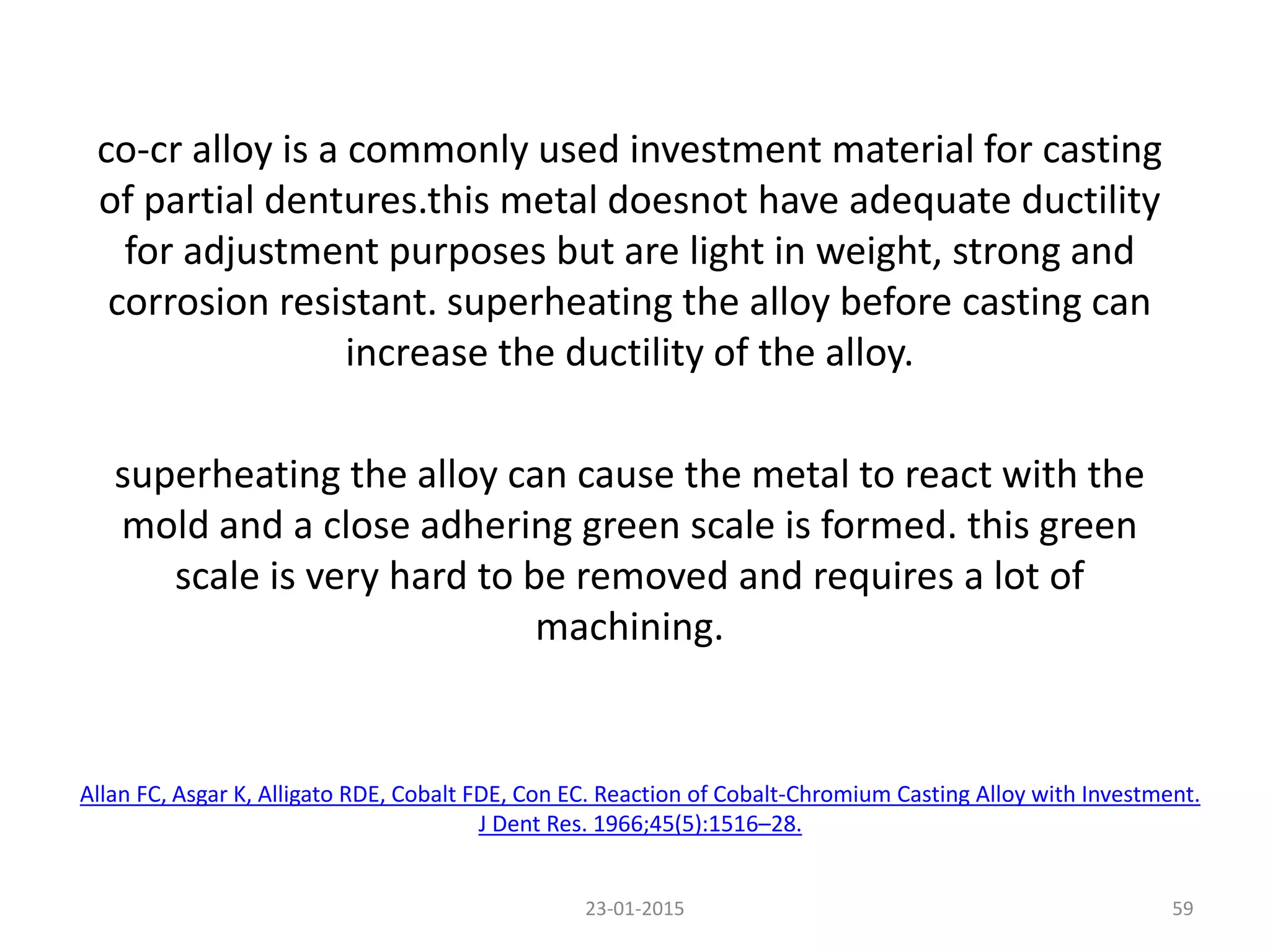 co-cr alloy is a commonly used investment material for casting
of partial dentures.this metal doesnot have adequate ductility
for adjustment purposes but are light in weight, strong and
corrosion resistant. superheating the alloy before casting can
increase the ductility of the alloy.
superheating the alloy can cause the metal to react with the
mold and a close adhering green scale is formed. this green
scale is very hard to be removed and requires a lot of
machining.
23-01-2015 59
Allan FC, Asgar K, Alligato RDE, Cobalt FDE, Con EC. Reaction of Cobalt-Chromium Casting Alloy with Investment.
J Dent Res. 1966;45(5):1516–28.
 