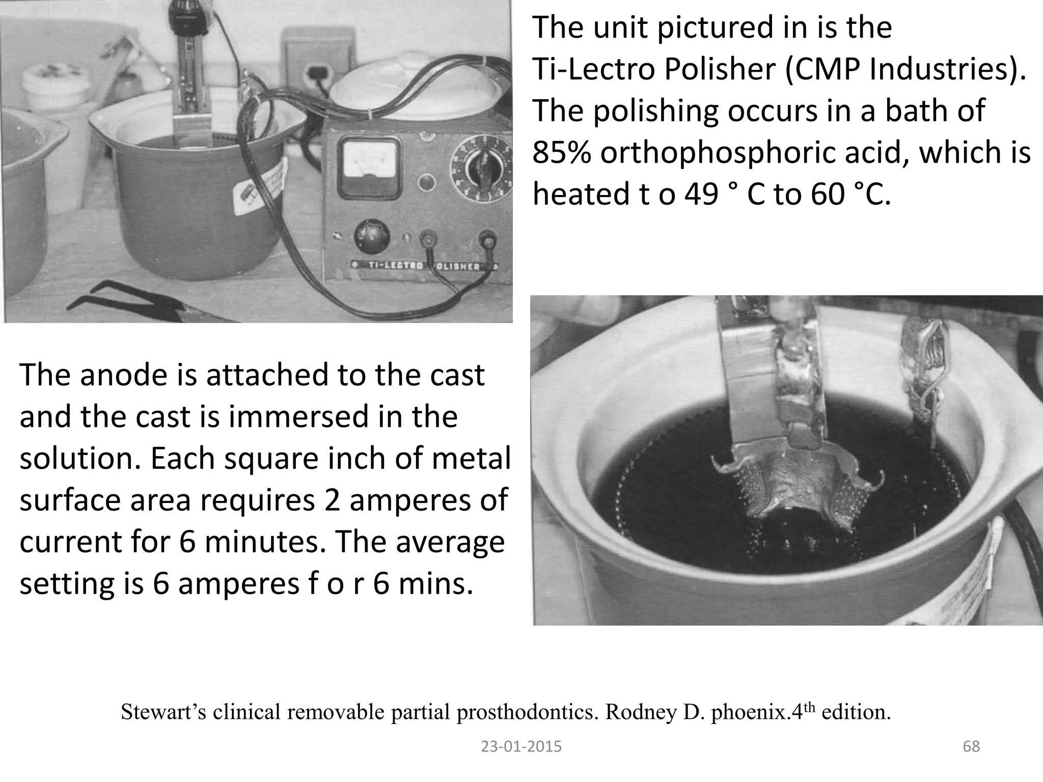 23-01-2015 68
Stewart’s clinical removable partial prosthodontics. Rodney D. phoenix.4th edition.
The unit pictured in is the
Ti-Lectro Polisher (CMP Industries).
The polishing occurs in a bath of
85% orthophosphoric acid, which is
heated t o 49 ° C to 60 °C.
The anode is attached to the cast
and the cast is immersed in the
solution. Each square inch of metal
surface area requires 2 amperes of
current for 6 minutes. The average
setting is 6 amperes f o r 6 mins.
 