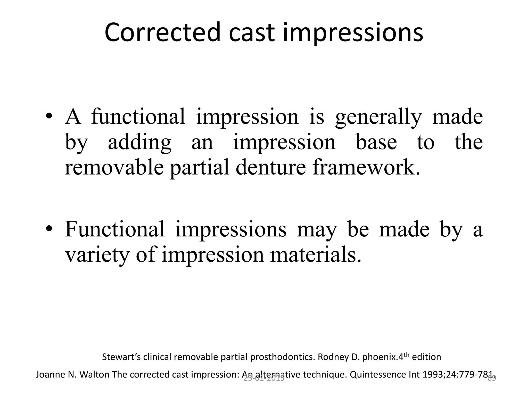 • A functional impression is generally made
by adding an impression base to the
removable partial denture framework.
• Functional impressions may be made by a
variety of impression materials.
Stewart’s clinical removable partial prosthodontics. Rodney D. phoenix.4th edition
Joanne N. Walton The corrected cast impression: An alternative technique. Quintessence Int 1993;24:779-781.6923-01-2015
Corrected cast impressions
 