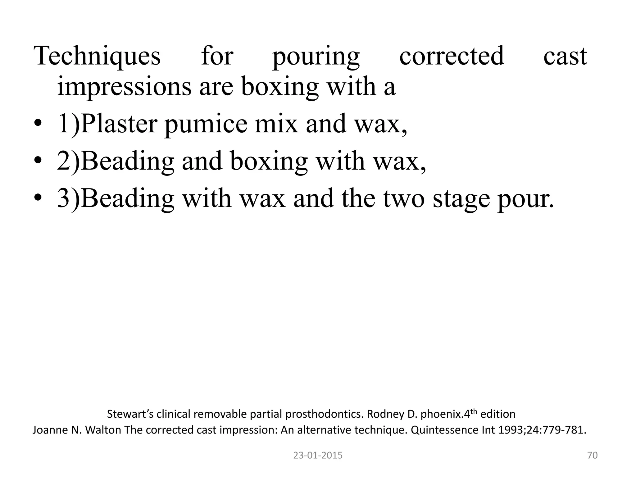 Techniques for pouring corrected cast
impressions are boxing with a
• 1)Plaster pumice mix and wax,
• 2)Beading and boxing with wax,
• 3)Beading with wax and the two stage pour.
Stewart’s clinical removable partial prosthodontics. Rodney D. phoenix.4th edition
Joanne N. Walton The corrected cast impression: An alternative technique. Quintessence Int 1993;24:779-781.
7023-01-2015
 