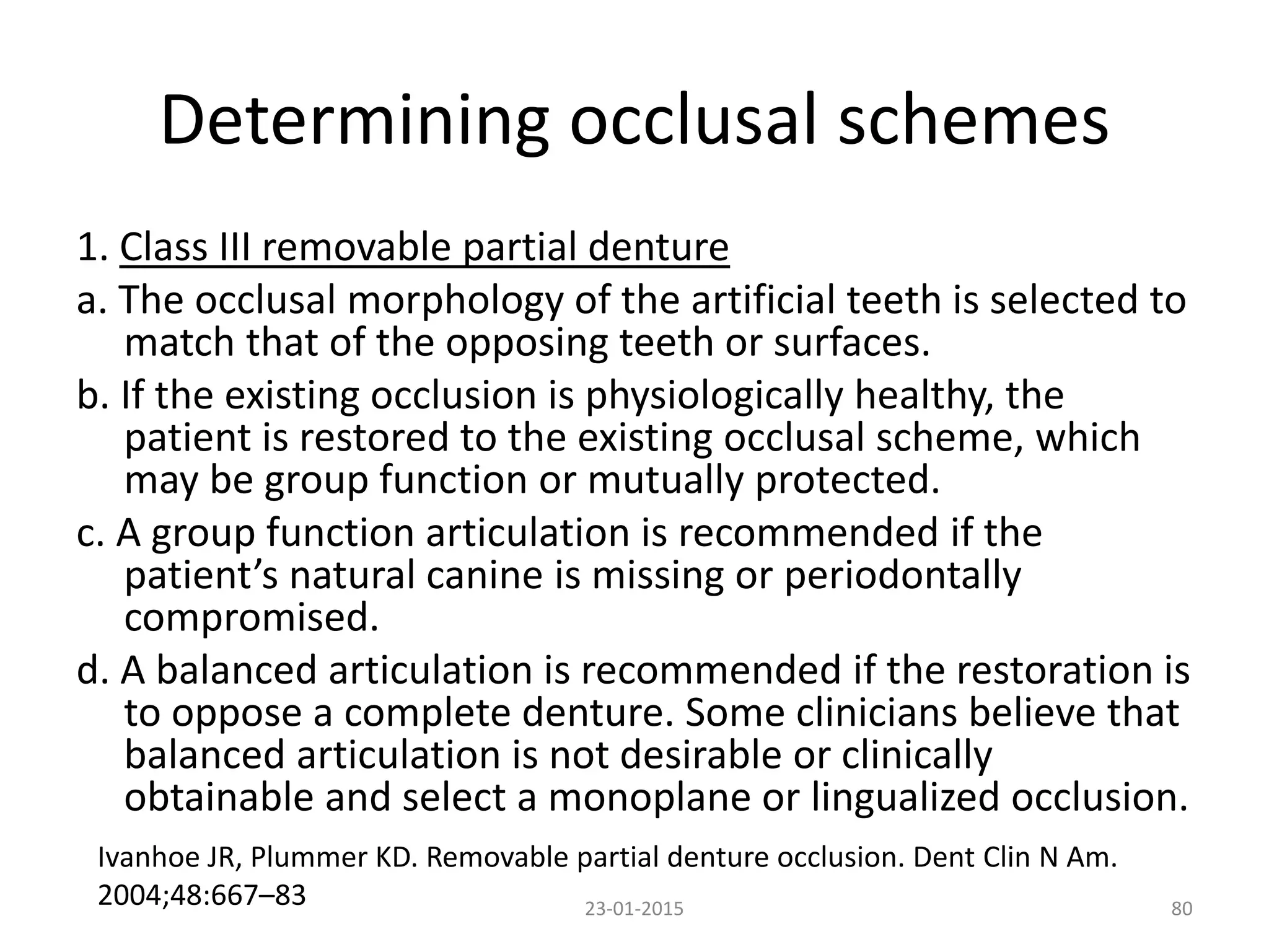 Determining occlusal schemes
1. Class III removable partial denture
a. The occlusal morphology of the artificial teeth is selected to
match that of the opposing teeth or surfaces.
b. If the existing occlusion is physiologically healthy, the
patient is restored to the existing occlusal scheme, which
may be group function or mutually protected.
c. A group function articulation is recommended if the
patient’s natural canine is missing or periodontally
compromised.
d. A balanced articulation is recommended if the restoration is
to oppose a complete denture. Some clinicians believe that
balanced articulation is not desirable or clinically
obtainable and select a monoplane or lingualized occlusion.
8023-01-2015
Ivanhoe JR, Plummer KD. Removable partial denture occlusion. Dent Clin N Am.
2004;48:667–83
 
