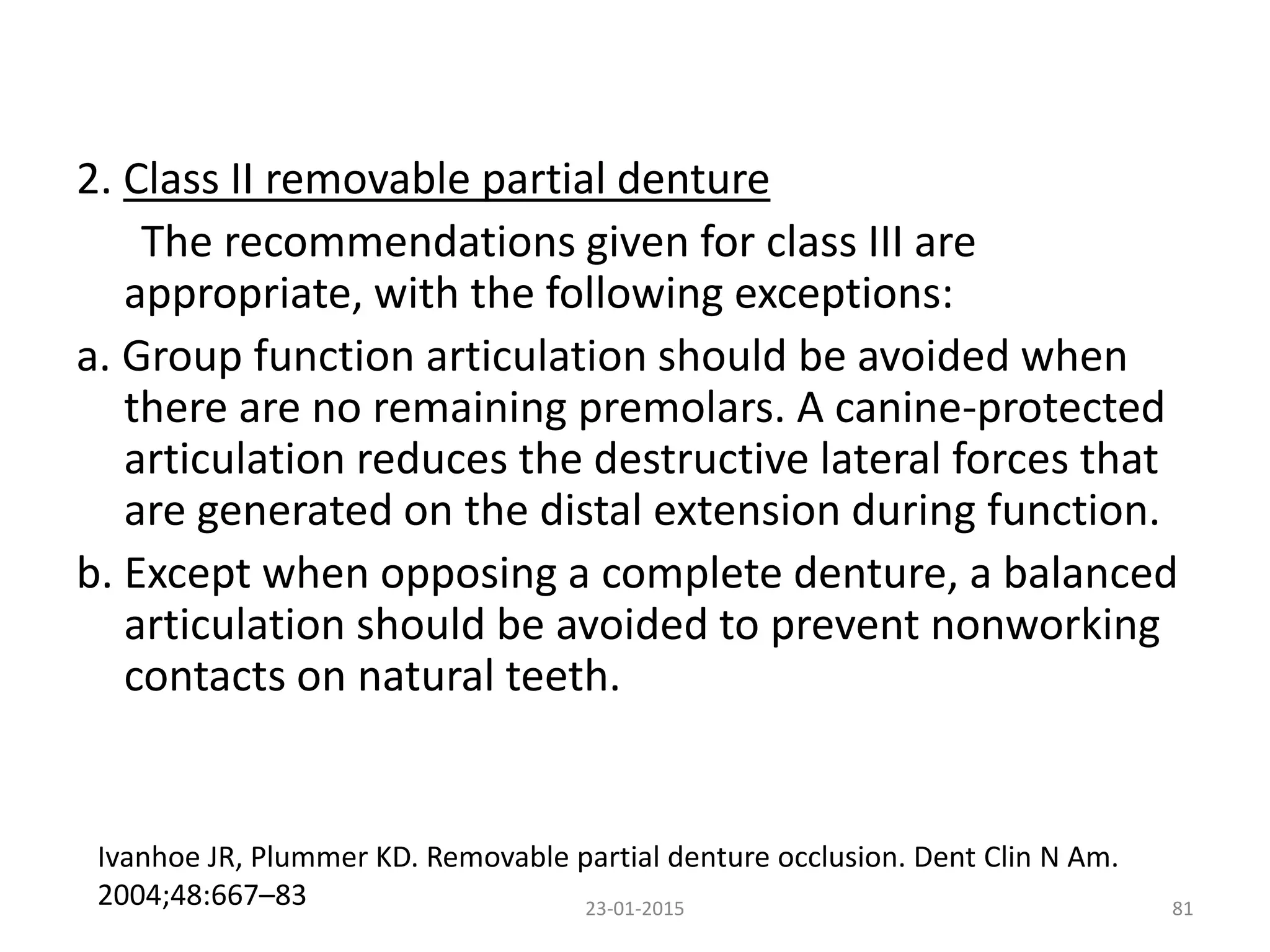 2. Class II removable partial denture
The recommendations given for class III are
appropriate, with the following exceptions:
a. Group function articulation should be avoided when
there are no remaining premolars. A canine-protected
articulation reduces the destructive lateral forces that
are generated on the distal extension during function.
b. Except when opposing a complete denture, a balanced
articulation should be avoided to prevent nonworking
contacts on natural teeth.
8123-01-2015
Ivanhoe JR, Plummer KD. Removable partial denture occlusion. Dent Clin N Am.
2004;48:667–83
 