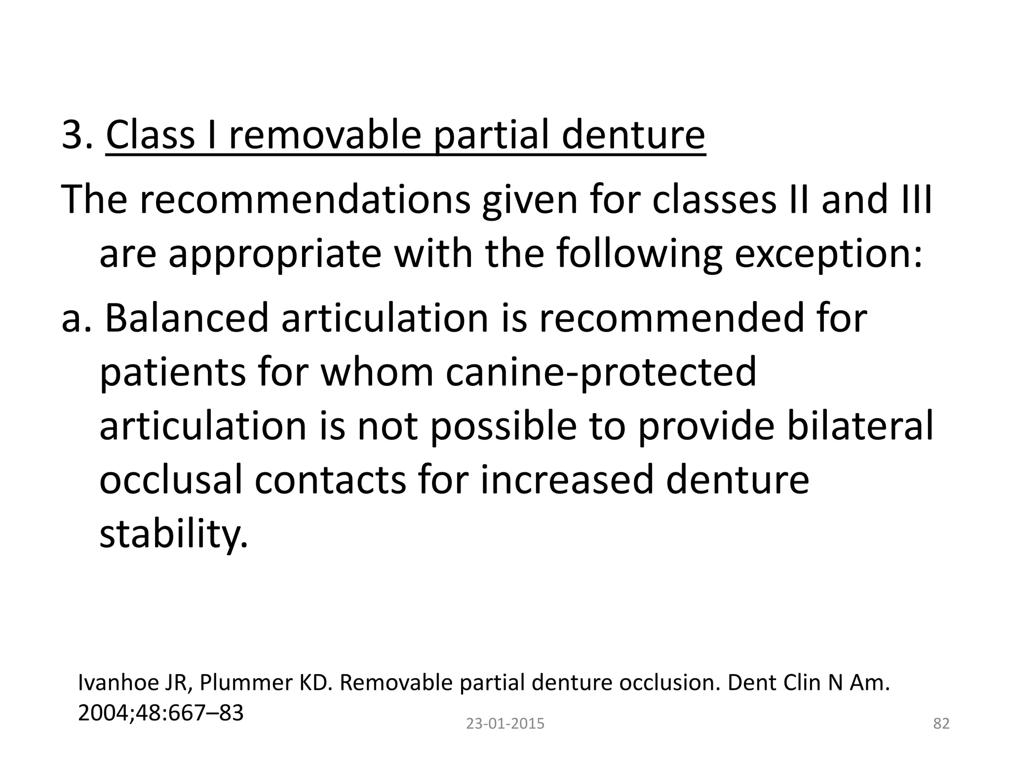 3. Class I removable partial denture
The recommendations given for classes II and III
are appropriate with the following exception:
a. Balanced articulation is recommended for
patients for whom canine-protected
articulation is not possible to provide bilateral
occlusal contacts for increased denture
stability.
8223-01-2015
Ivanhoe JR, Plummer KD. Removable partial denture occlusion. Dent Clin N Am.
2004;48:667–83
 