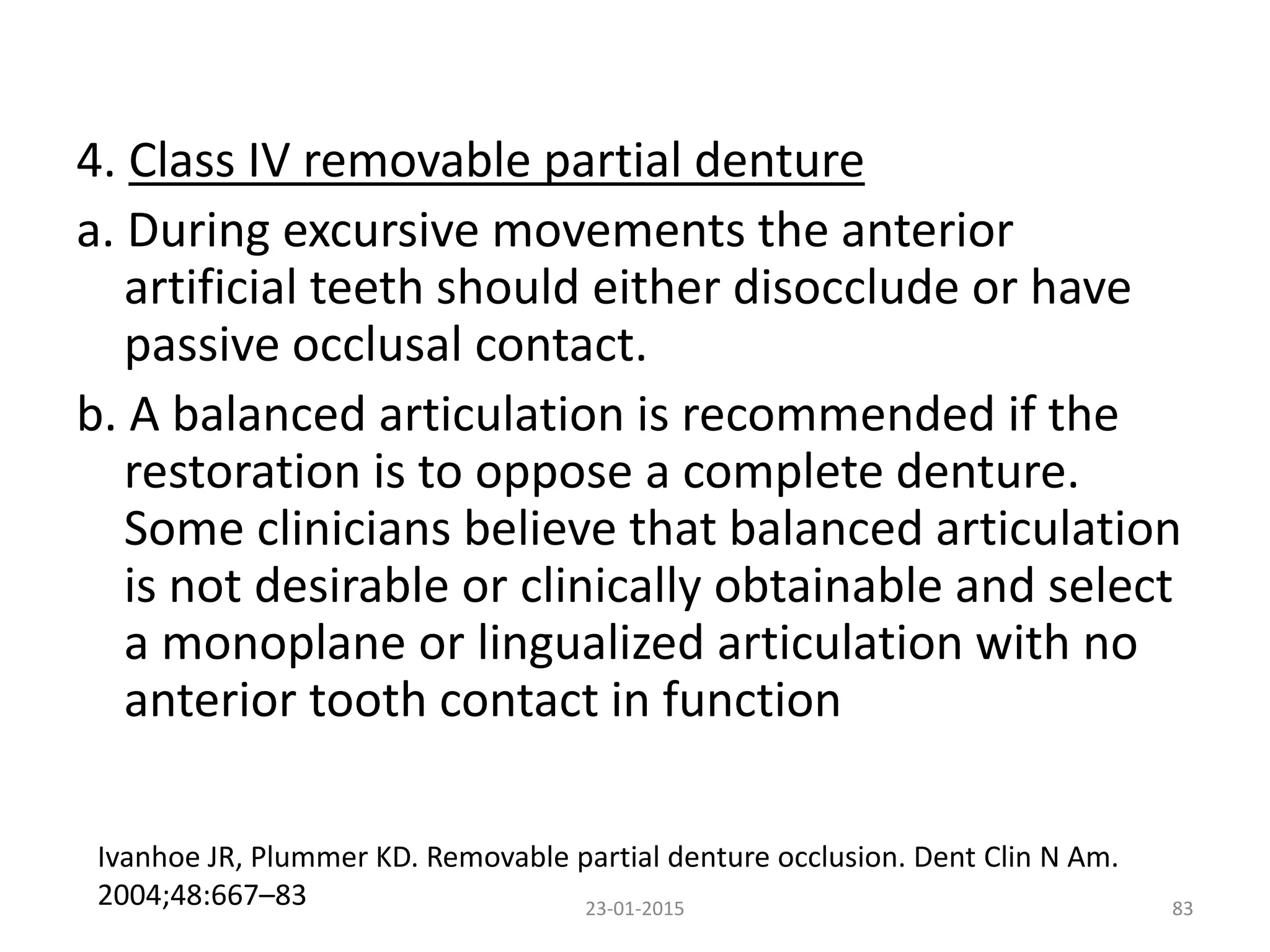 4. Class IV removable partial denture
a. During excursive movements the anterior
artificial teeth should either disocclude or have
passive occlusal contact.
b. A balanced articulation is recommended if the
restoration is to oppose a complete denture.
Some clinicians believe that balanced articulation
is not desirable or clinically obtainable and select
a monoplane or lingualized articulation with no
anterior tooth contact in function
8323-01-2015
Ivanhoe JR, Plummer KD. Removable partial denture occlusion. Dent Clin N Am.
2004;48:667–83
 