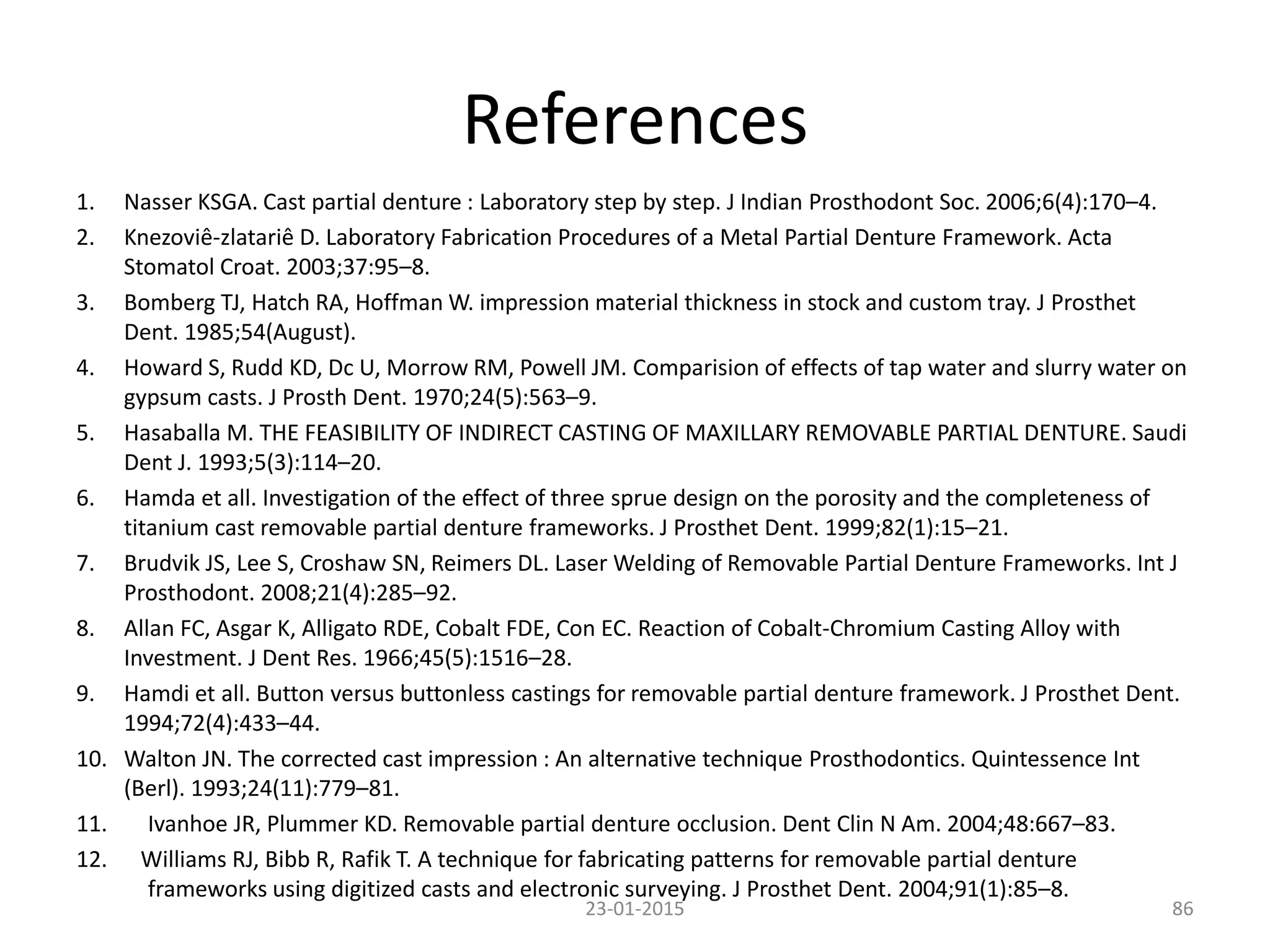 References
1. Nasser KSGA. Cast partial denture : Laboratory step by step. J Indian Prosthodont Soc. 2006;6(4):170–4.
2. Knezoviê-zlatariê D. Laboratory Fabrication Procedures of a Metal Partial Denture Framework. Acta
Stomatol Croat. 2003;37:95–8.
3. Bomberg TJ, Hatch RA, Hoffman W. impression material thickness in stock and custom tray. J Prosthet
Dent. 1985;54(August).
4. Howard S, Rudd KD, Dc U, Morrow RM, Powell JM. Comparision of effects of tap water and slurry water on
gypsum casts. J Prosth Dent. 1970;24(5):563–9.
5. Hasaballa M. THE FEASIBILITY OF INDIRECT CASTING OF MAXILLARY REMOVABLE PARTIAL DENTURE. Saudi
Dent J. 1993;5(3):114–20.
6. Hamda et all. Investigation of the effect of three sprue design on the porosity and the completeness of
titanium cast removable partial denture frameworks. J Prosthet Dent. 1999;82(1):15–21.
7. Brudvik JS, Lee S, Croshaw SN, Reimers DL. Laser Welding of Removable Partial Denture Frameworks. Int J
Prosthodont. 2008;21(4):285–92.
8. Allan FC, Asgar K, Alligato RDE, Cobalt FDE, Con EC. Reaction of Cobalt-Chromium Casting Alloy with
Investment. J Dent Res. 1966;45(5):1516–28.
9. Hamdi et all. Button versus buttonless castings for removable partial denture framework. J Prosthet Dent.
1994;72(4):433–44.
10. Walton JN. The corrected cast impression : An alternative technique Prosthodontics. Quintessence Int
(Berl). 1993;24(11):779–81.
11. Ivanhoe JR, Plummer KD. Removable partial denture occlusion. Dent Clin N Am. 2004;48:667–83.
12. Williams RJ, Bibb R, Rafik T. A technique for fabricating patterns for removable partial denture
frameworks using digitized casts and electronic surveying. J Prosthet Dent. 2004;91(1):85–8.
23-01-2015 86
 
