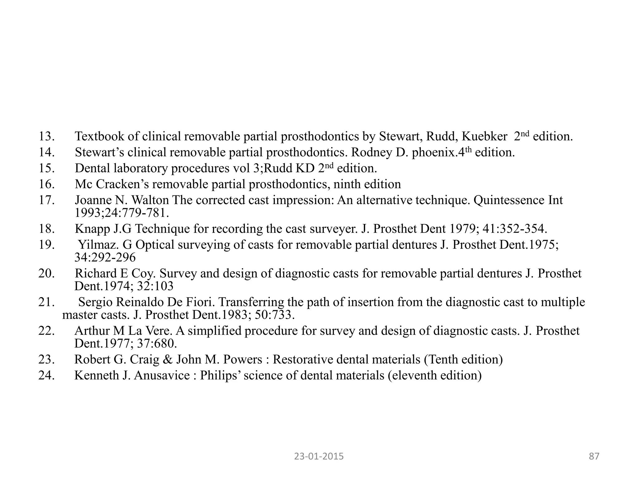 13. Textbook of clinical removable partial prosthodontics by Stewart, Rudd, Kuebker 2nd edition.
14. Stewart’s clinical removable partial prosthodontics. Rodney D. phoenix.4th edition.
15. Dental laboratory procedures vol 3;Rudd KD 2nd edition.
16. Mc Cracken’s removable partial prosthodontics, ninth edition
17. Joanne N. Walton The corrected cast impression: An alternative technique. Quintessence Int
1993;24:779-781.
18. Knapp J.G Technique for recording the cast surveyer. J. Prosthet Dent 1979; 41:352-354.
19. Yilmaz. G Optical surveying of casts for removable partial dentures J. Prosthet Dent.1975;
34:292-296
20. Richard E Coy. Survey and design of diagnostic casts for removable partial dentures J. Prosthet
Dent.1974; 32:103
21. Sergio Reinaldo De Fiori. Transferring the path of insertion from the diagnostic cast to multiple
master casts. J. Prosthet Dent.1983; 50:733.
22. Arthur M La Vere. A simplified procedure for survey and design of diagnostic casts. J. Prosthet
Dent.1977; 37:680.
23. Robert G. Craig & John M. Powers : Restorative dental materials (Tenth edition)
24. Kenneth J. Anusavice : Philips’science of dental materials (eleventh edition)
23-01-2015 87
 