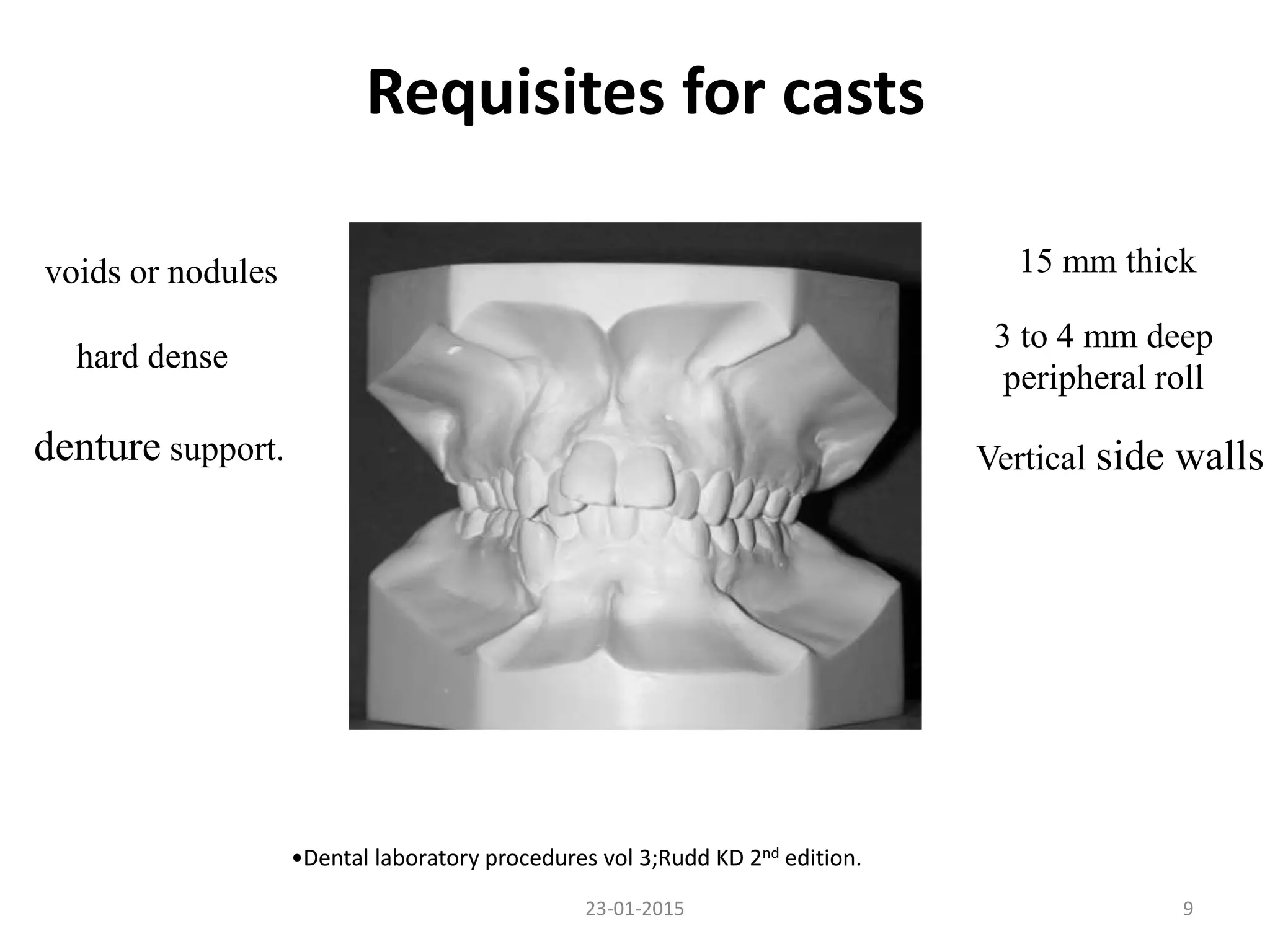 Requisites for casts
923-01-2015
voids or nodules
hard dense
denture support.
3 to 4 mm deep
peripheral roll
Vertical side walls
15 mm thick
•Dental laboratory procedures vol 3;Rudd KD 2nd edition.
 