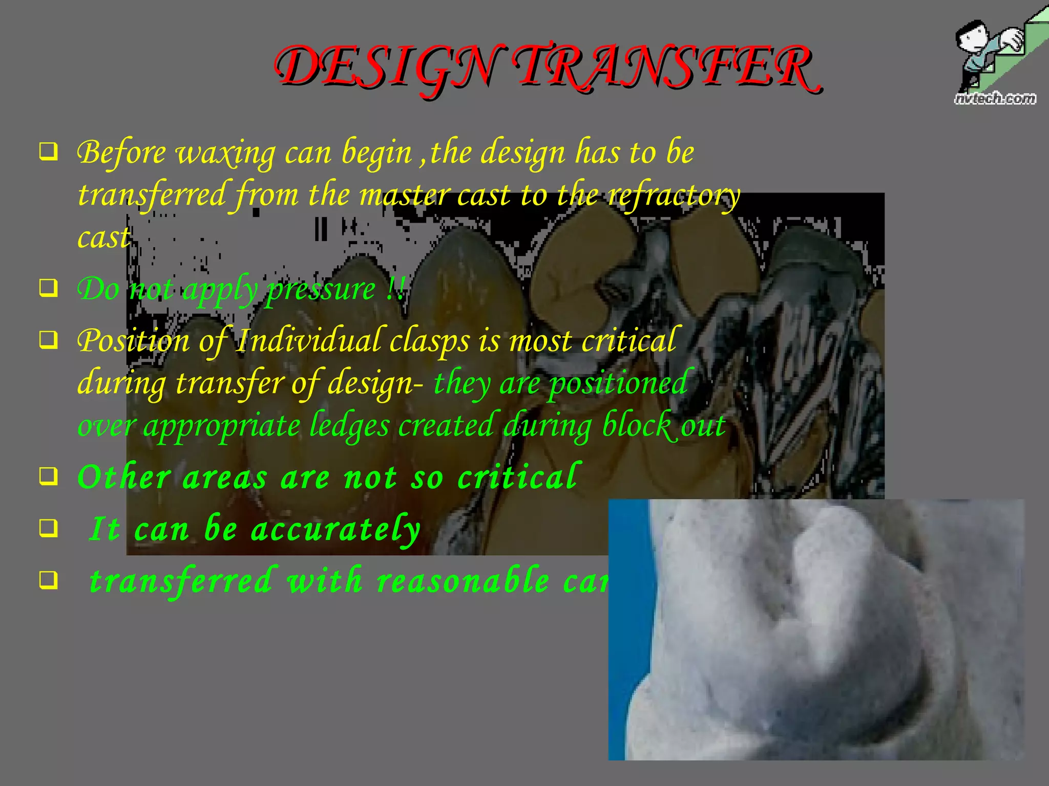 DESIGN TRANSFERDESIGN TRANSFER
 Before waxing can begin ,the design has to be
transferred from the master cast to the refractory
cast
 Do not apply pressure !!
 Position of Individual clasps is most critical
during transfer of design- they are positioned
over appropriate ledges created during block out
 Other areas are not so critical
 It can be accurately
 transferred with reasonable care
 