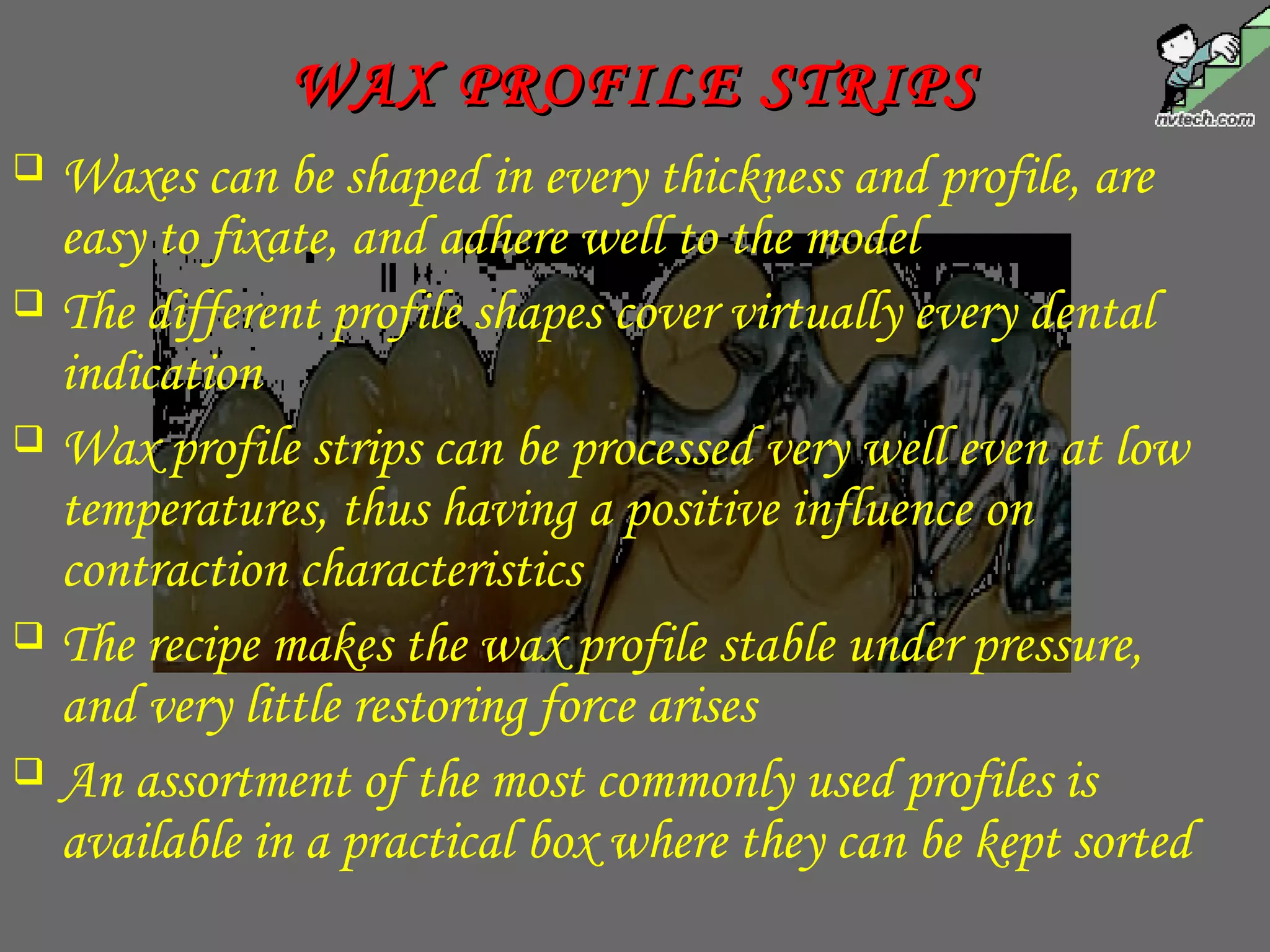  Waxes can be shaped in every thickness and profile, are
easy to fixate, and adhere well to the model
 The different profile shapes cover virtually every dental
indication
 Wax profile strips can be processed very well even at low
temperatures, thus having a positive influence on
contraction characteristics
 The recipe makes the wax profile stable under pressure,
and very little restoring force arises
 An assortment of the most commonly used profiles is
available in a practical box where they can be kept sorted
WAX PROFILE STRIPSWAX PROFILE STRIPS
 