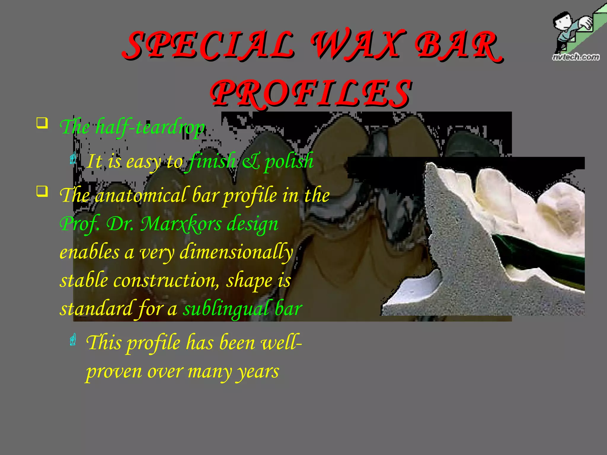 SPECIAL WAX BARSPECIAL WAX BAR
PROFILESPROFILES
 The half-teardrop
 It is easy to finish & polish
 The anatomical bar profile in the
Prof. Dr. Marxkors design
enables a very dimensionally
stable construction, shape is
standard for a sublingual bar
 This profile has been well-
proven over many years
 