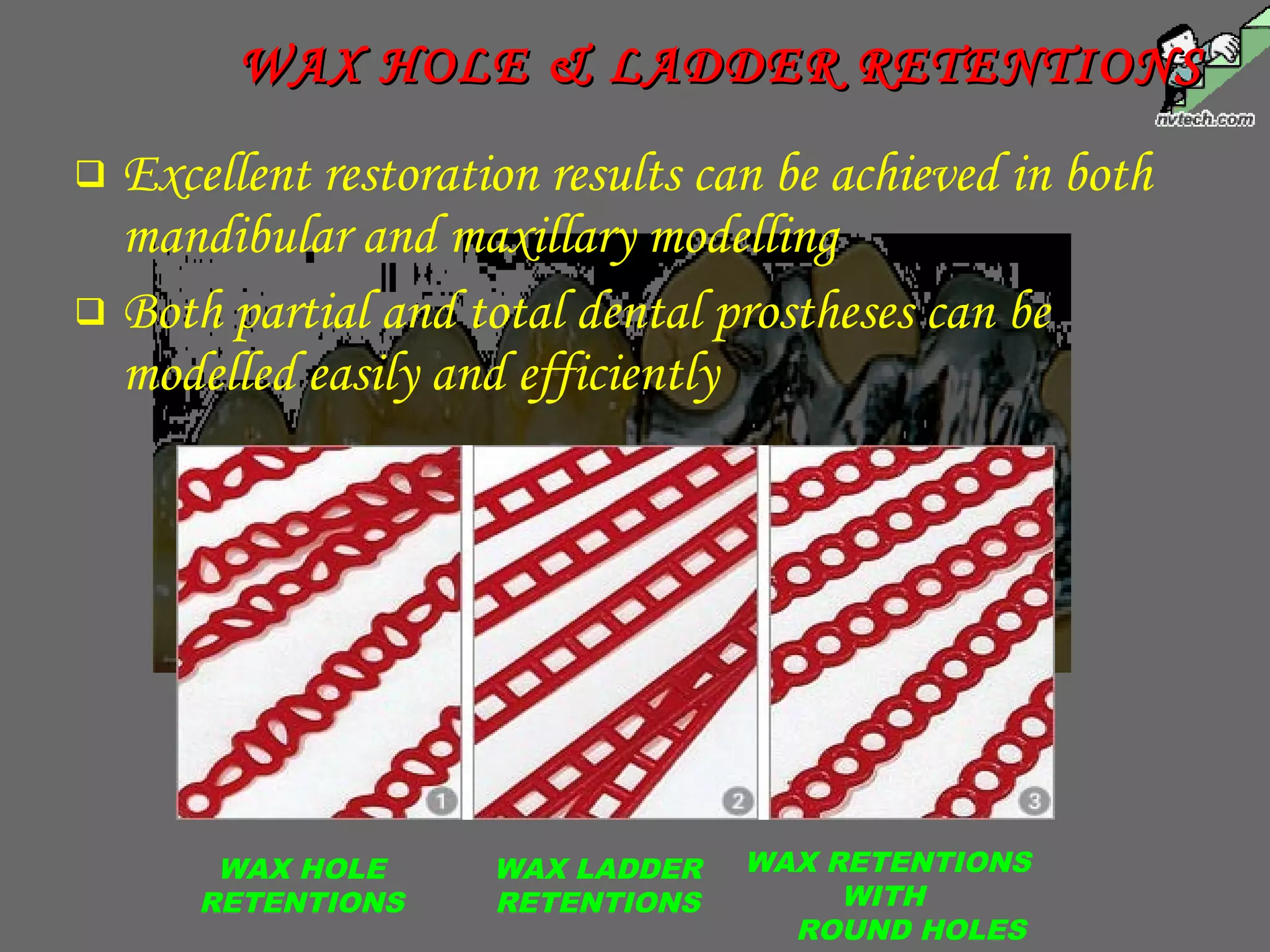  Excellent restoration results can be achieved in both
mandibular and maxillary modelling
 Both partial and total dental prostheses can be
modelled easily and efficiently
WAX HOLE & LADDER RETENTIONSWAX HOLE & LADDER RETENTIONS
WAX HOLE
RETENTIONS
WAX LADDER
RETENTIONS
WAX RETENTIONS
WITH
ROUND HOLES
 