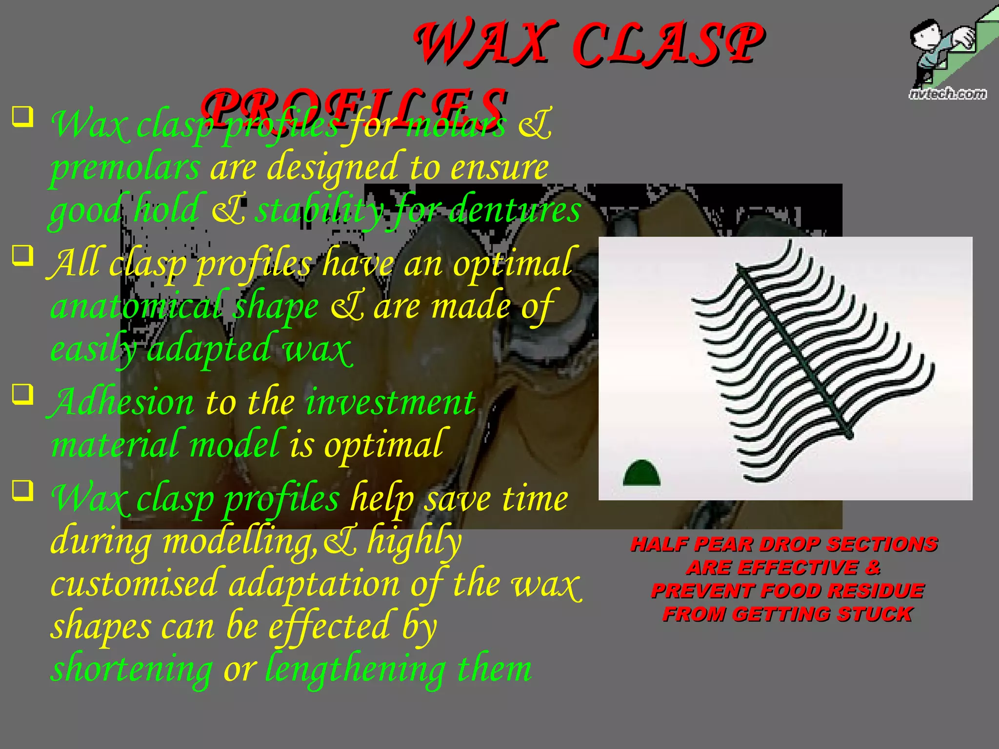 WAX CLASPWAX CLASP
PROFILESPROFILES Wax clasp profiles for molars &
premolars are designed to ensure
good hold & stability for dentures
 All clasp profiles have an optimal
anatomical shape & are made of
easily adapted wax
 Adhesion to the investment
material model is optimal
 Wax clasp profiles help save time
during modelling,& highly
customised adaptation of the wax
shapes can be effected by
shortening or lengthening them
HALF PEAR DROP SECTIONSHALF PEAR DROP SECTIONS
ARE EFFECTIVE &ARE EFFECTIVE &
PREVENT FOOD RESIDUEPREVENT FOOD RESIDUE
FROM GETTING STUCKFROM GETTING STUCK
 