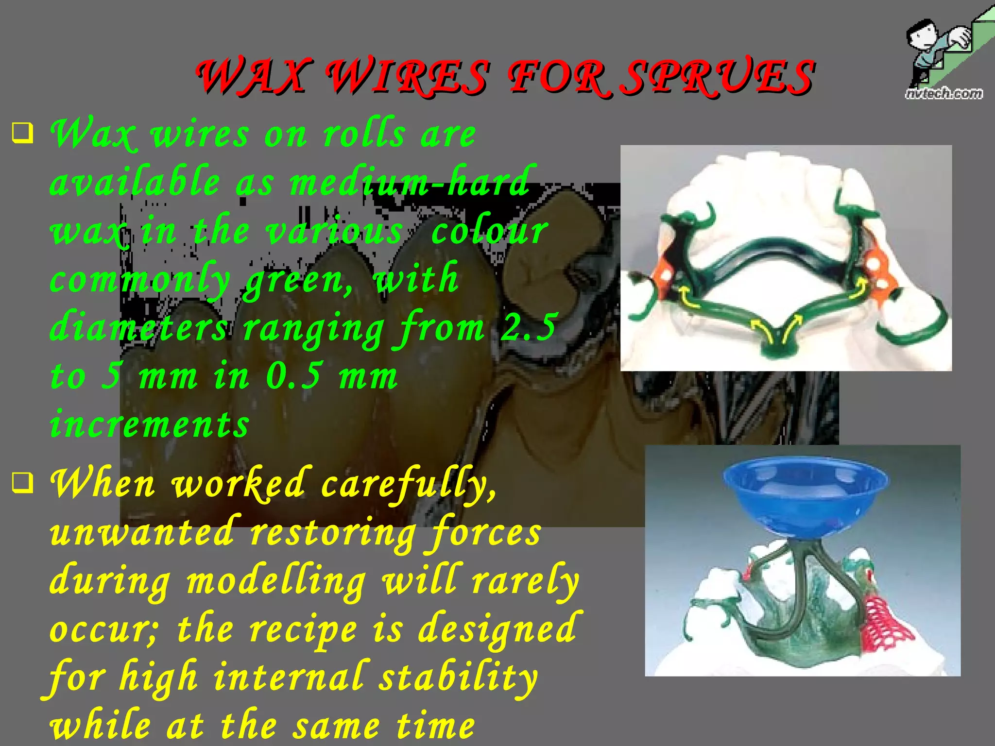  Wax wires on rolls are
available as medium-hard
wax in the various colour
commonly green, with
diameters ranging from 2.5
to 5 mm in 0.5 mm
increments
 When worked carefully,
unwanted restoring forces
during modelling will rarely
occur; the recipe is designed
for high internal stability
while at the same time
WAX WIRES FOR SPRUESWAX WIRES FOR SPRUES
 