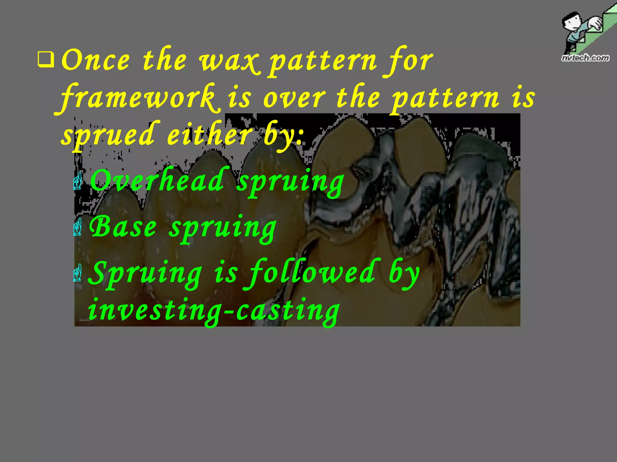 Once the wax pattern for
framework is over the pattern is
sprued either by:
Overhead spruing
Base spruing
Spruing is followed by
investing-casting
 